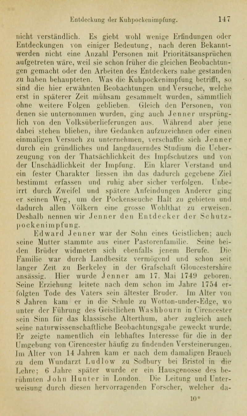 iii'-lit verständlich. Es gicbt wohl wenige Erfindungen oder Entdeckungen von einiger Bedeutung, nach deren Bekannt- werden nicht, eine Anzahl Personen mit Prioritätsansprüchen aufgetreten wäre, weil sie schon früher die gleichen Beobachtun- gen gemacht oder den Arbeiten des Entdeckers nahe gestanden zu baben behaupteten. Was die Kubpockenimpfung betrifft, so sind die hier erwähnten Beobachtungen und Versuche, welche erst in späterer Zeil mühsam gesammeil wurden, sämmtlich ohne weitere Koben geblieben. Gleich dm Personen, von denen sie unter neu wurden, .in, auch Jenner ursprüng- lich von den Volksüberliefcrungen aus. Wahrend alier jene dabei stehen blieben, ihre Gedanken aufzuzeichnen oder einen einmaligen Versuch zu unternehmen, verschaffte sich Jenner durch ein gründliches und langdauerndes Studium die Ueber- zeugung von <\>'\' Thatsächlichkeil de- Impfschutzes und von der LFnschädlichkeil der Impfung. Ein klarer Verstand und ein fester Charakter liessen ihn das dadurch gegebene Ziel bestimml erfassen und ruhig aber sicher verfolgen. I nbe- irrl durch Zweifel und spätere Anfeindungen Anderer -Hi- er seinen Weg, um der Pockenseuchc Mali zu gebieten und dadurch allen Völkern eine grosse Wohlthal zu erweisen. Deshalb nennen wir Jenner den Entdecker der Schutz- pock I- n i in pfung. Edward Jenner war der Sohn eines Geistlichen; auch seine Mutter stammte aus einer Pastorenfamilie. Seine bei- den Brüder widmeten sich ebenfalls jenem Berufe. Die Familie war durch Landbesitz vermögend und schon seil langer Zeil zu Berkelej in der Grafschaft Gloucestershirc ansässig. liier wurde .lenner am 17. Mai 1749 geboren. Seine Erziehung leitete nach dem schon im Jahre 17.>4 er- folgten Tode des Vaters sein ältester Bruder. Im Altei s .fahren kam er m die Schule zu Wotton-under-Edge, wo iinler der Führung des Geistlichen Wasttl *n in Circncester sein Sinn für das klassische Alterthiim. aber zugleich auch seine naturwissenschaftliche Beobachtungsgabe geweckt wurde. Kr zeigte namentlich ein lebhaftes Interesse für die in der i mgebung von Cirencester häufig zu findenden \ ersteinerungen. Im Aber von 1-1 Jahren kam er nach dem damaligen Brauch /u dem Wundarzt Ludlow ZU Sodbury bei Bristol in die Lehre; 6 Jahre später wurde er ein Hausgenosse des be- rühmten .lohn Runter in London. Die Leitung und Unter- weisung durch diesen hervorragenden Forscher, welcher da- to*