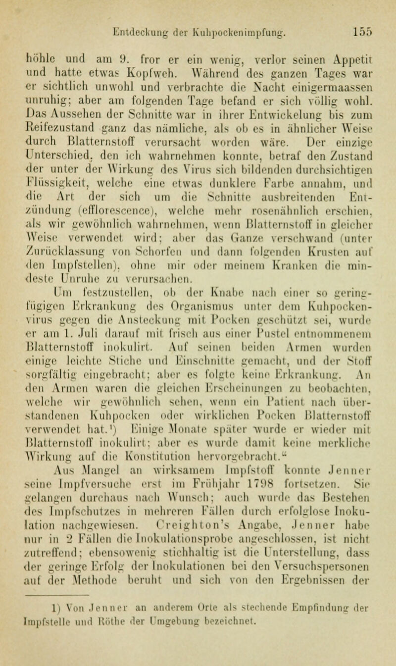 hohle und am 9. fror er ein wenig, verlor seinen Appetit und hatte etwas Kopfweh. Während des ganzen Tages war er sichtlich unwohl und verbrachte die Nacht einigermaassen unruhig; aber am folgenden Tage befand er sieh völlig wohl. Das Aussehen der Schnitte war in ihrer Entwicklung bis zum Reifezustand ganz das nämliche, als ob es in ähnlicher Weise durch Blatternstoff verursach! worden wäre. Der einzige Unterschied, den ich wahrnehmen konnte, betraf den Zustand der unter der Wirkung des Virus sich bildenden durchsichtigen Flüssigkeit, welche eine etwas dunklere Farbe annahm, und die Ali drr sich um die Schnitte ausbreitenden Ent- zündung (efiflorescence), welche mehr rosenähnlich erschien, als wir gewöhnlich wahrnehmen, wenn Blatternstoff in gleicher Weise verwende! wird; aber das Ganze verschwand (anter Zurücklassung von Schorfen und dann folgenden Ernsten auf den Impfstellen), ohne mir oder meinem Kranken dir min- deste Unruhe zu verursachen. I in festzustellen, ob der Knabe nach einer so gering- fügigen Erkrankung des Organismus unter dem Kuhpocken- virus gegen die Ansteckung mii Pocken geschützt sei, wurde er am 1. Juli darauf mii frisch aus einer Pustel entnommenem Blatternstoff inokulirt. Auf seinen beiden Armen wurden einige leichte Stiche und Einschnitte gemacht, und der Stoff sorgfältig eingebracht; aber es folgte keine Erkrankung. An den Armen waren die gleichen Erscheinungen zu beobachten, welche wir gewöhnlich sehen, wenn ein Patient nach iiber- standonen Kuhpocken oder wirklichen l'ocken l'datternstoff verwende! bat.1) Einige Monate später wurde er wieder mit Blatternstoff inokulirt; aber es wurde damit keine merkliche Wirkung auf die Konstitution hervorgebracht. Aus Mangel an wirksamem Impfstoff konnte Jenner -eine [mpfversuche erst im Frühjahr L798 fortsetzen. Sie gelangen durchaus nach Wunsch; auch wurde da- Bestehen des Impfschutzes in mehreren Fallen durch erfolglose Inoku- lation nachgewiesen. Creighton's Angabe, Jenner habe nur in •_' Fällen die [nokulationsprobe angeschlossen, ist nicht ,ui reifend; ebensowenig stichhaltig ist die Unterstellung, das- der geringe Erfolg der Inokulationen bei den Versuchspersonen au! der Methode beruht und .sich von den Ergebnissen der li \,,n Jenner an anderem Orte als stechende Empfindung der Impfstelle und Ftöthe der Umgebung bezeichnet.