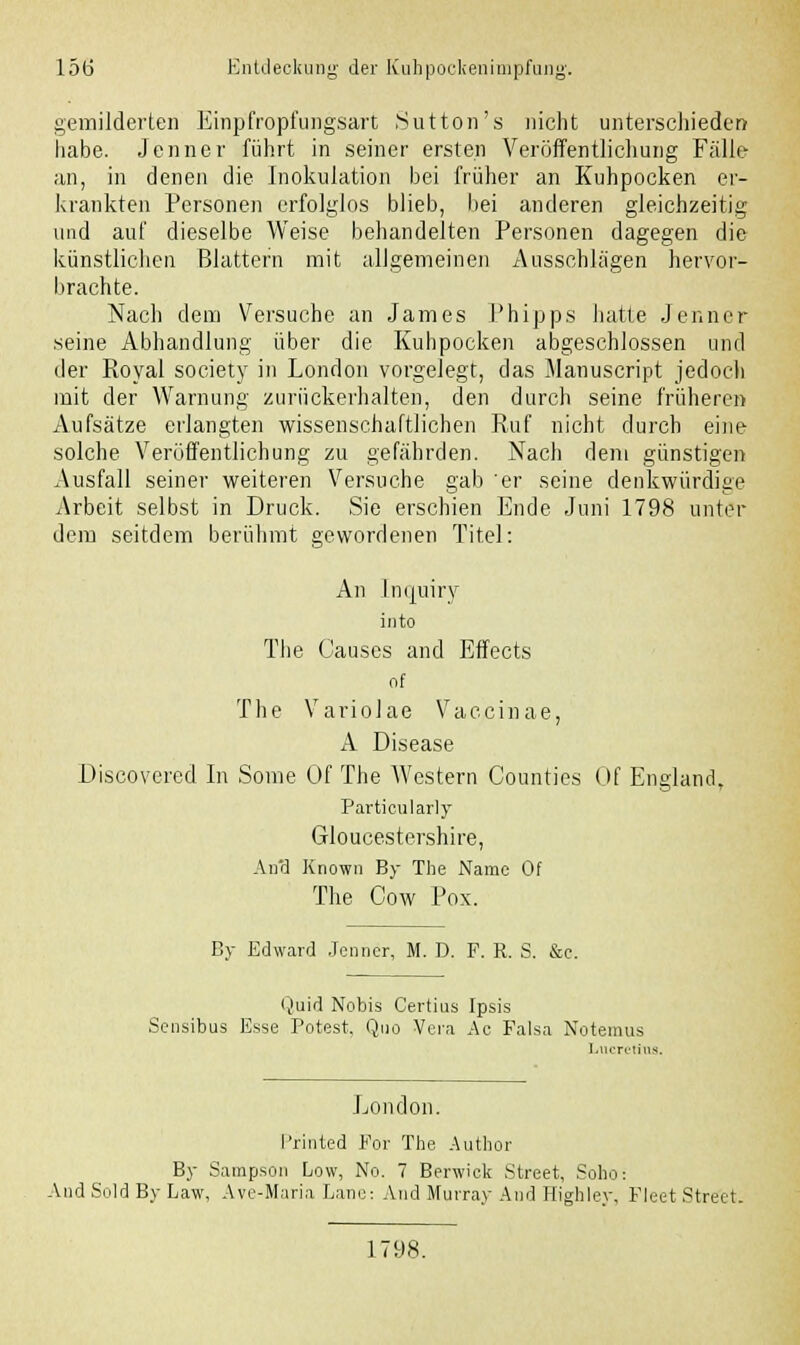 gemilderten Einp'fropfungsart Sutton's nicht unterschieden habe. Jenner führt in seiner ersten Veröffentlichung Fälle an, in denen die Inokulation bei früher an Kuhpocken er- krankten Personen erfolglos blieb, bei anderen gleichzeitig und auf dieselbe Weise behandelten Personen dagegen die künstlichen Blattern mit allgemeinen Ausschlägen hervor- brachte. Nach dem Versuche an James Phipps hatte Jenner seine Abhandlung über die Kuhpocken abgeschlossen und der Royal society in London vorgelegt, das Manuscript jedoch mit der Warnung zurückerhalten, den durch seine früheren Aufsätze erlangten wissenschaftlichen Ruf nicht durch eine solche Veröffentlichung zu gefährden. Nach dem günstigen Ausfall seiner weiteren Versuche gab 'er seine denkwürdige Arbeit selbst in Druck. Sie erschien Ende Juni 1798 unter dem seitdem berühmt gewordenen Titel: An Inijuiry into The Causcs and Effects of The Variolae Vaccinae, A Disease Discovered In Some Of The Western Counties Of England, Partieularly Gloucestershire, An'd Known By The Name Of The Cow Pox. By Edward Jenner, M. D. F. R. S. &e. Quid Nobis Certius Ipsis Sensibus Esse Potest. Quo Vera Ac Falsa Notemus Lucretiua London. Printed For The Author By Sampson Low, No. 7 Berwiek Street, Soho: And Sold By Law, Ave-Maria Lane: And Murray And Highley, Fleet Street. 1798.
