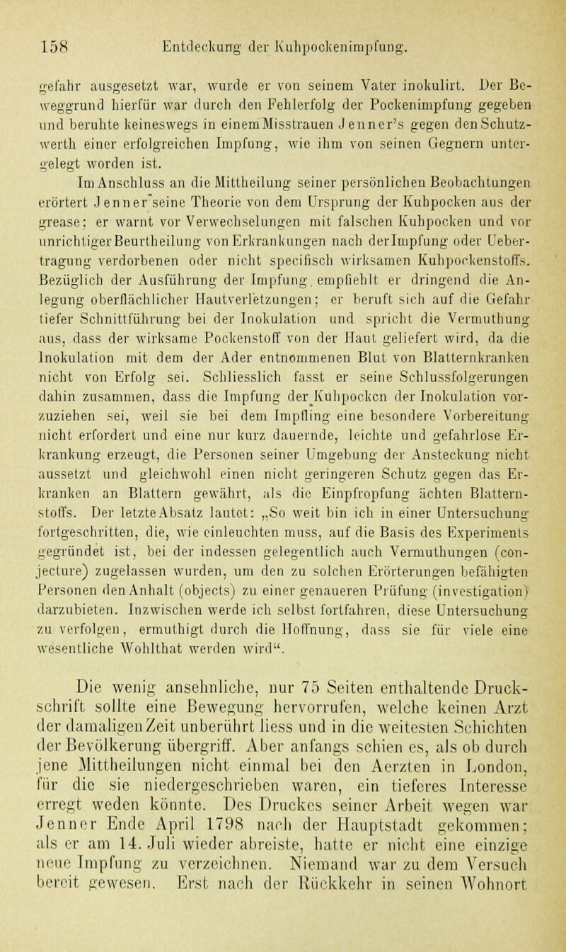 gefahr ausgesetzt war, wurde er von seinem Vater inokulirt. Her Be- weggrund hierfür war durch den Fehlerfolg der Pockenimpfung gegeben und beruhte keineswegs in einem Misstrauen Jenner's gegen denSchutz- werth einer erfolgreichen Impfung, wie ihm von seinen Gegnern unter- belegt worden ist. Im Anschluss an die Mittheilung seiner persönlichen Beobachtungen erörtert Jenner seine Theorie von dem Ursprung der Kuhpocken aus der grease: er warnt vor Verwechselungen mit falschen Kuhpocken und vor unrichtigerBeurtheilung von Erkrankungen nach derlmpfung oder Ueber- tragung verdorbenen oder nicht specifisch wirksamen Kuhpockenstoffs. Bezüglich der Ausführung der Impfung, empfiehlt er dringend die An- legung oberflächlicher Hautverletzungen; er beruft sich auf die Gefahr tiefer Schnittlührung bei der Inokulation und spricht die Vermuthung aus, dass der wirksame Pockenstoff von der Haut geliefert wird, da die Inokulation mit dem der Ader entnommenen Blut von Blatternkranken nicht von Erfolg sei. Schliesslich fasst er seine Schlussfolgerungen dahin zusammen, dass die Impfung der Kuhpocken der Inokulation vor- zuziehen sei, weil sie bei dem Impfling eine besondere Vorbereitung nicht erfordert und eine nur kurz dauernde, leichte und gefahrlose Er- krankung erzeugt, die Personen seiner Umgebung der Ansteckung nicht aussetzt und gleichwohl einen nicht geringeren Schutz gegen das Er- kranken an Blattern gewährt, als die Einpfropfung ächten Blattern- stoffs. Der letzte Absatz lautet: „So weit bin ich in einer Untersuchung fortgeschritten, die, wie einleuchten muss, auf die Basis des Experiments gegründet ist, bei der indessen gelegentlich auch Vermuthungen (con- jeeture) zugelassen wurden, um den zu solchen Erörterungen befähigten Personen den Anhalt (objeets) zu einer genaueren Prüfung (investigation) darzubieten. Inzwischen werde ich selbst fortfahren, diese Untersuchung zu verfolgen, ermuthigt durch die Hoffnung, dass sie für viele eine wesentliche Wohlthat werden wird. Die wenig ansehnliche, nur 75 Seiten enthaltende Druck- schrift sollte eine Bewegung hervorrufen, welche keinen Arzt der damaligen Zeit unberührt liess und in die weitesten Schichten der Bevölkerung übergriff. Aber anfangs schien es, als ob durch jene Mittheilungen nicht einmal bei den Aerzten in London, für die sie niedergeschrieben waren, ein tieferes Interesse erregt weden könnte. Des Druckes seiner Arbeit wegen war Jenner Ende April 1798 nach der Hauptstadt gekommen; als er am 14. Juli wieder abreiste, hatte er nicht eine einzige neue Impfung zu verzeichnen. Niemand war zu dem Versuch bereit gewesen. Erst nach der Rückkehr in seinen Wohnort
