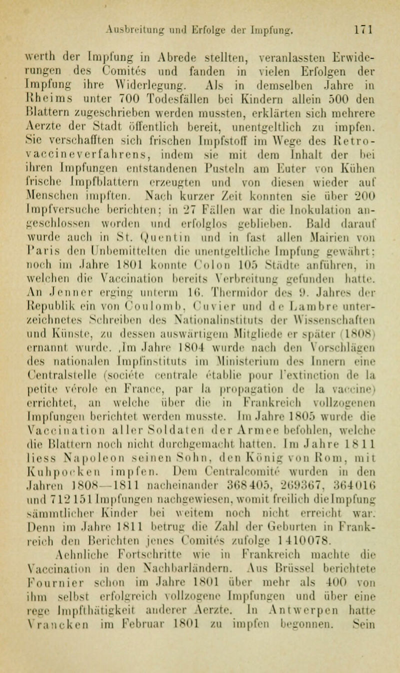 werth der Impfung in Abrede stellten, veranlassten Erwide- rungen des Comites und fanden in vielen Erfolgen der [mpfung ihre Widerlegung. Als in demselben Jahre in Rheims unter 700 Todesfallen bei Kindern allein 500 den Blattern zugeschrieben werden mussten, erklärten sich mehrere Aerzte der Stadl öffentlich bereit, unentgeltlich zu impfen. Sic verschafften sich frischen [mpfstofl im Wege des Retro- vaccineverfahrens, indem sie mit dem Inhalt der bei ihren [mpfungen entstandenen Pusteln am Euter von Kühen frische Impfblattern erzeugten und von diesen wieder auf Menschen impften. Nach kurzer Zeil konnten sie über 200 [mpfversuche berichten; in 27 Fallen war die Inokulation an- geschlossen worden und erfolglos geblieben. Bald darauf wurde auch in St. Quentin und in fast allen Mairien von Paris den l nbemittelten die unentgeltliche [mpfung gewährt; noch im Jahre 1801 konnte Colon 105 Städte anführen, in welchen die Vaccination bereits Verbreitung gefunden hatte. An Jenner erging unterm 16. Thennidor des 9. Jahres der Republik ein von Coulomb, Cuvier und de Lambre unter- zeichnetes Schreiben des Nationalinstituts der Wissenschaften und Künste, zu dessen auswärtigem Mitgliede er spätei lvi|s ernannt wurde. ,Im Jahre 1804 wurde nach den Vorschlägen des nationalen [mpOnstituts im Ministerium des Innern eine Centralstelle isoeieie centrale etablie pour l'extinction de la petite veröle en France, par la propagation de la Vaccine) errichtet, an welche über die in Frankreich vollzog Impfungen berichte! werden musste. Em Jahre 1805 winde die Vaccination aller Soldaten der Armee befohlen, welche die Blattern noch nicht durchgemacht hatten. Im Jahre 1811 Hess Napoleon seinen Sohn, den König von Born, mit Kuhponken impfen. Dem Central comite wurden in den Jahren 1808- 1*11 nacheinander 368405, 269367, 364016 und 712151 Impfungen nachgewiesen,womit freilich dielmpfung sämmtlicher Kinder bei weitem noch nicht erreicht war. Denn im Jahre lsii betrug die Zahl der Geburten in Frank- reich den Berichten jenes Comites zufolge 141007s. Aehnliche Fortschritte wie in Frankreich machte die Vaccination in den Nachbarländern. Aus Brüssel berichtete Fournier schon im Jahre 1801 über mein- als 100 von ihm selbst erfolgreich vollzogene Impfungen und über eine reue Impfthätigkeil anderer Aer/te. In Antwerpen hatte Vrancken im Februar 1801 zu impfen begonnen. Sein