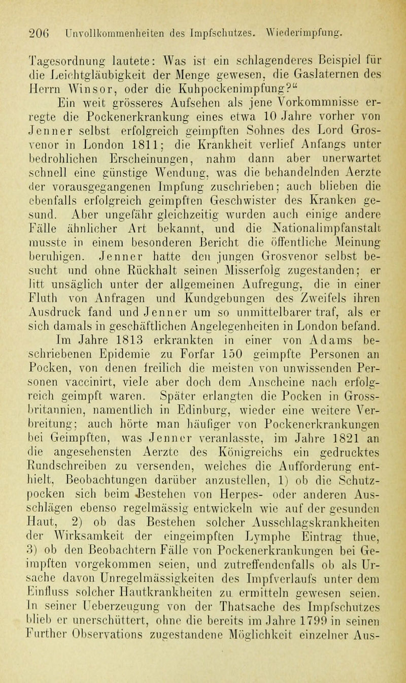 Tagesordnung lautete: Was ist ein schlagenderes Beispiel für die Leichtgläubigkeit der Menge gewesen, die Gaslaternen des Herrn Winsor, oder die Kuhpockenimpfung? Ein weit grösseres Aufsehen als jene Vorkommnisse er- regte die Pockenerkrankung eines etwa 10 Jahre vorher von Jenner selbst erfolgreich geimpften Sohnes des Lord Gros- venor in London 1811; die Krankheit verlief Anfangs unter bedrohlichen Erscheinungen, nahm dann aber unerwartet schnell eine günstige Wendung, was die behandelnden Aerzte der vorausgegangenen Impfung zuschrieben; auch blieben die ebenfalls erfolgreich geimpften Geschwister des Kranken ge- sund. Aber ungefähr gleichzeitig wurden auch einige andere Fälle ähnlicher Art bekannt, und die Nationalimpfanstalt musstc in einem besonderen Bericht die öffentliche Meinung beruhigen. Jenner hatte den jungen Grosvenor selbst be- sucht und ohne Rückhalt seinen Misserfolg zugestanden; er litt unsäglich unter der allgemeinen Aufregimg, die in einer Fluth von Anfragen und Kundgebungen des Zweifels ihren Ausdruck fand und Jenner um so unmittelbarer traf, als er sich damals in geschäftlichen Angelegenheiten in London befand. Im Jahre 1813 erkrankten in einer von Adams be- schriebenen Epidemie zu Forfar 150 geimpfte Personen an Pocken, von denen freilich die meisten von unwissenden Per- sonen vaccinirt, viele aber doch dem Anscheine nach erfolg- reich geimpft waren. Später erlangten die Pocken in Gross- britannien, namentlich in Edinburg, wieder eine weitere Ver- breitung; auch hörte man häufiger von Pockenerkrankungen bei Geimpften, was Jenner veranlasste, im Jahre 1821 an die angesehensten Aerzte des Königreichs ein gedrucktes Rundschreiben zu versenden, welches die Aufforderung ent- hielt, Beobachtungen darüber anzustellen, 1) ob die Schutz- pocken sich beim JJestehen von Herpes- oder anderen Aus- schlägen ebenso regelmässig entwickeln wie auf der gesunden Haut, 2) ob das Bestehen solcher Ausschlagskrankheiten der Wirksamkeit der eingeimpften Lymphe Eintrag thue, 3) ob den Beobachtern Fälle von Pockenerkrankungen bei Ge- impften vorgekommen seien, und zutreffendenfalls ob als Ur- sache davon Unregelmässigkeiten des Impfverlaufs unter dem Einfluss solcher Hautkrankheiten zu ermitteln gewesen seien. In seiner Ueberzeuguug von der Thalsache des Impfschutzes blieb er unerschüttert, ohne die bereits im Jahre 1799 in seinen Further Observations zugestandene Möglichkeit einzelner Ans-