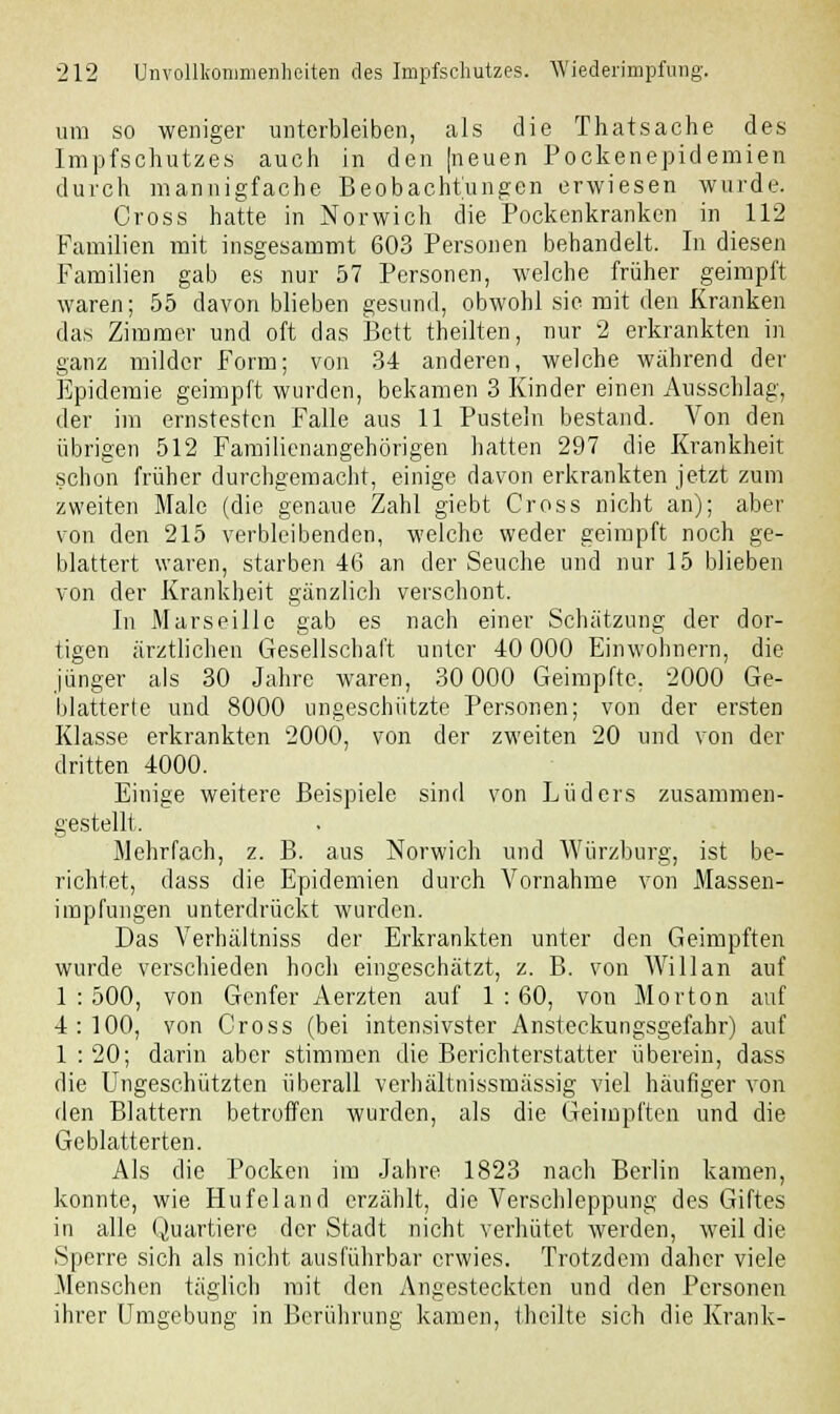 um so weniger unterbleiben, als die Thatsache des Impfschutzes auch in den (neuen Pockenepidemien durch mannigfache Beobachtungen erwiesen wurde. Cross hatte in Norwich die Pockenkranken in 112 Familien mit insgesammt 603 Personen behandelt. In diesen Familien gab es nur 57 Personen, welche früher geimpft waren; 55 davonblieben gesund, obwohl sie mit den Kranken das Zimmer und oft das Bett theilten, nur 2 erkrankten in ganz milder Form; von 34 anderen, welche während der Epidemie geimpft wurden, bekamen 3 Kinder einen Ausschlag, der im ernstesten Falle aus 11 Pusteln bestand. Von den übrigen 512 Familienangehörigen hatten 297 die Krankheit schon früher durchgemacht, einige davon erkrankten jetzt zum zweiten Male (die genaue Zahl giebt Cross nicht an); aber von den 215 verbleibenden, welche weder geimpft noch ge- blättert waren, starben 46 an der Seuche und nur 15 blieben von der Krankheit gänzlich verschont. In Marseille gab es nach einer Schätzung der dor- tigen ärztlichen Gesellschaft unter 40 000 Einwohnern, die jünger als 30 Jahre waren, 30 000 Geimpfte, 2000 Ge- blätterte und 8000 ungeschützte Personen; von der ersten Klasse erkrankten 2000, von der zweiten 20 und von der dritten 4000. Einige weitere Beispiele sind von Lüders zusammen- gestellt. Mehrfach, z. B. aus Norwich und Würzburg, ist be- richtet, dass die Epidemien durch Vornahme von Massen- impfungen unterdrückt wurden. Das Verhältniss der Erkrankten unter den Geimpften wurde verschieden hoch eingeschätzt, z. B. von Willan auf 1 : 500, von Genfer Aerzten auf 1 : 60, von Morton auf 4:100, von Cross (bei intensivster Ansteckungsgefahr) auf 1 : 20; darin aber stimmen die Berichterstatter überein, dass die Ungeschützten überall verhältnissmässig viel häufiger von den Blattern betroffen wurden, als die Geimpften und die Geblätterten. Als die Pocken im Jahre 1823 nach Berlin kamen, konnte, wie Hufeland erzählt, die Verschleppung des Giftes in alle Quartiere der Stadt nicht verhütet werden, weil die Sperre sich als nicht ausführbar erwies. Trotzdem daher viele Menschen täglich mit den Angesteckten und den Personen ihrer Umgebung in Berührung kamen, theilte sich die Krank-