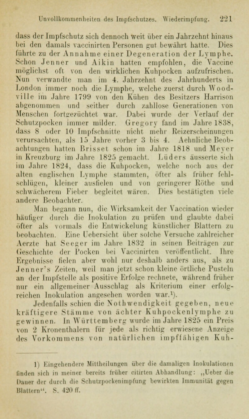 dass der Impfschutz sicli dennoch weit über ein Jahrzehnt hinaus bei den damals vaccinirten Personen gut bewahrt hatte. Dies führte zu der A n nähme einer Degeneration der Lymphe. Schon Jenner und Aikin hatten empfohlen, die Vaccine möglichsl oft von den wirklichen Kuhpocken aufzufrischen. Nun verwandte man im 4. Jahrzehnt des Jahrhunderts in London immer noch die Lymphe, welche zurrst durch Wood- ville im Jahre 1799 von den Kuben des Besitzers Harrison abgenommen und seither durch zahllose Generationen von Menschen fortgezüchtel war. Dabei wurde der Verlauf der Schutzpocken immer milder. Gregor) fand im Jahre 1838, dass 8 der lo [mpfschnitte nichl mehr Reizerscheinungen verursachten, als 15 Jahre vorher :! bis i. Sehnliche Beob- achtungen ballen Brissei schon im Jahre 1818 und Meyer in Kreuzburg im Jahre 1825 gemacht. Luders äusserte sich im Jahre 1824, dass die Kubpoeken. welche noch aus der allen englischen Lymphe stammten, öfter als früher fehl- schlügen, kleiner ausfielen und von geringerer Röthe und schwächerem Fieber begleitet wären. Dies bestätigten viele andere Beobachter. Man begann nun, die Wirksamkeil der Vaccination wieder häufiger durch die Inokulation zu prüfen und glaubte dabei öfter als vormals die Entwickelung künstlicher Blattern zu beobachten. Eine Uebersichi über solche Versuche zahlreicher Aerzie bai Seeger im Jahre 1832 in seinen Beiträgen zur Geschichte der Pocken bei Vaccinirten veröffentlicht. Ihre Ergebnisse Helen aber wohl nur deshalb anders aus, als ZU Jenner's /.eilen, weil man jetzt schon kleine örtliche Pusteln an der Impfstelle als positive Erfolge rechnete, während früher nur ein allgemeiner Ausschlag als Kriterium einer erfolg- reichen Inokulation angesehen worden war.1). Jedenfalls schien die Nothwendigkeit gegeben, neue kräftigere Stämme von ächter Kuhpockenlymphe zu gewinnen. In Württemberg wurde im Jahre ls-_';> ein Preis von - Kroneutbaleru für jede als richtig erwiesene Inzeige iles Vork ens von natürlichen impffähigen Kuh- 1 l ingehendere afittheilungen über die damaligen Inokulati n linden sich in meiner bereits früher oitirten Abhandlung: ..Leber die h. i der durch die Sohutzpockenimprang bewirkten Immunität gegen Blattern. S. 120n*.