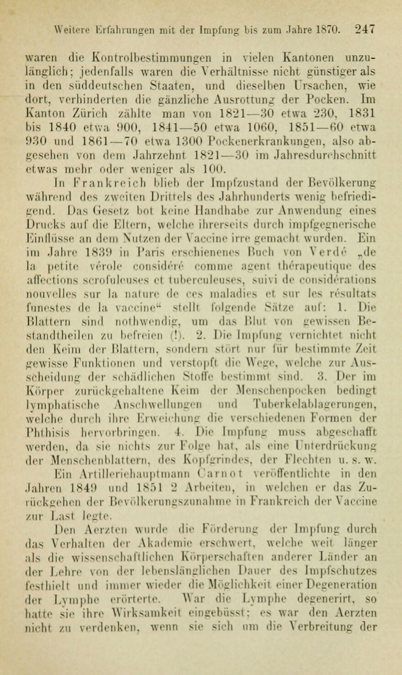 waren die Kontroibestimmungen in vielen Kantonen unzu- länglich; jedenfalls waren die Verhältnisse nicht günstiger als in den süddeutschen Staaten, und dieselben Ursachen, wie dort, verhinderten die gänzliche Ausrottung der Pocken. Im Kanton Zürich zählte man von 1821—30 etwa 230, 1831 bis 1840 etwa 900, 1841—50 etwa 1060, 1851—60 etwa 930 und 1861 — 70 etwa 1300 Pockenerkrankungen, also ab- gesehen von dem Jahrzehnt 1821—30 im Jahresdurchschnitt etwas mehr oder weniger als 100. In Frankreich blieb der [mpfznstand der Bevölkerung während des zweiten Drittels des Jahrhunderts wenig befriedi- gend. Das Gesetz bol keine Handhabe zur Anwendung eines Drucks auf die Eltern, welche ihrerseits durch impfgegnerische Einflüsse an dem Nutzen der \ accine irre gemachl wurden. Ein im Jahre L839 in Paris erschienenes Buch von Verde „de la petite \i'inli- conside>6 comme agenl (Mrapeutique des affections scrofulouses et tuberculeuses, suivi de considerations nouvelles sur la nature de '-es maladies el sur les resoltats funestes de la Vaccine sielli folgende Sätze auf: 1. I>i Blattern sind nothwendig, um das Blul von gewissen Be- siandiheili ii zu befreien (!). 2. Die Impfung vernichtel nicht den Krim der Blattern, Mindern stört nur für bestimmte Zeit gewisse Funktionen und verstopfl dio Wege, welche zur Aus- scheidung der schädlichen Stoffe bestimmt sind. •>. Der im Körper zurückgehaltene Keim der Menschenpocken bedingt Lymphatische Anschwellungen und Tuberkelablagerungen, welche durch ihre Erweichung die verschiedenen Formen der Phthisis hervorbringen. I. Die Impfung muss abgeschafft werden, da sie nichts zur Folge hat, als eine Unterdrückung der Menschenblattem, des Kopfgrindes, der Flechten u. s. w. Ein Artilleriehauptmann Carnol veröffentlichte in den Jahren 1849 und 1851 2 Arbeiten, in welchen er das Zu- rückgehen der Bevölkerungszunahme in Frankreich der Vaccine zur Last legte. Den Aerzten wurde die Förderung der Impfung durch das Verhalten der Akademie erschwert, welche weit länger als die wissenschaftlichen Körperschaften anderer Länder an der Lehre von der lebenslänglichen Dauer des Impfschutzes festhielt und immer wieder die Möglichkeit einer Degeneration der Lymphe erörterte. War die Lymphe degenerirt, so haue sie ihre Wirksamkeit eingebüsst; es war den Aerzten nicht /ii verdenken, wenn sie si-h nm die Verbreitung der