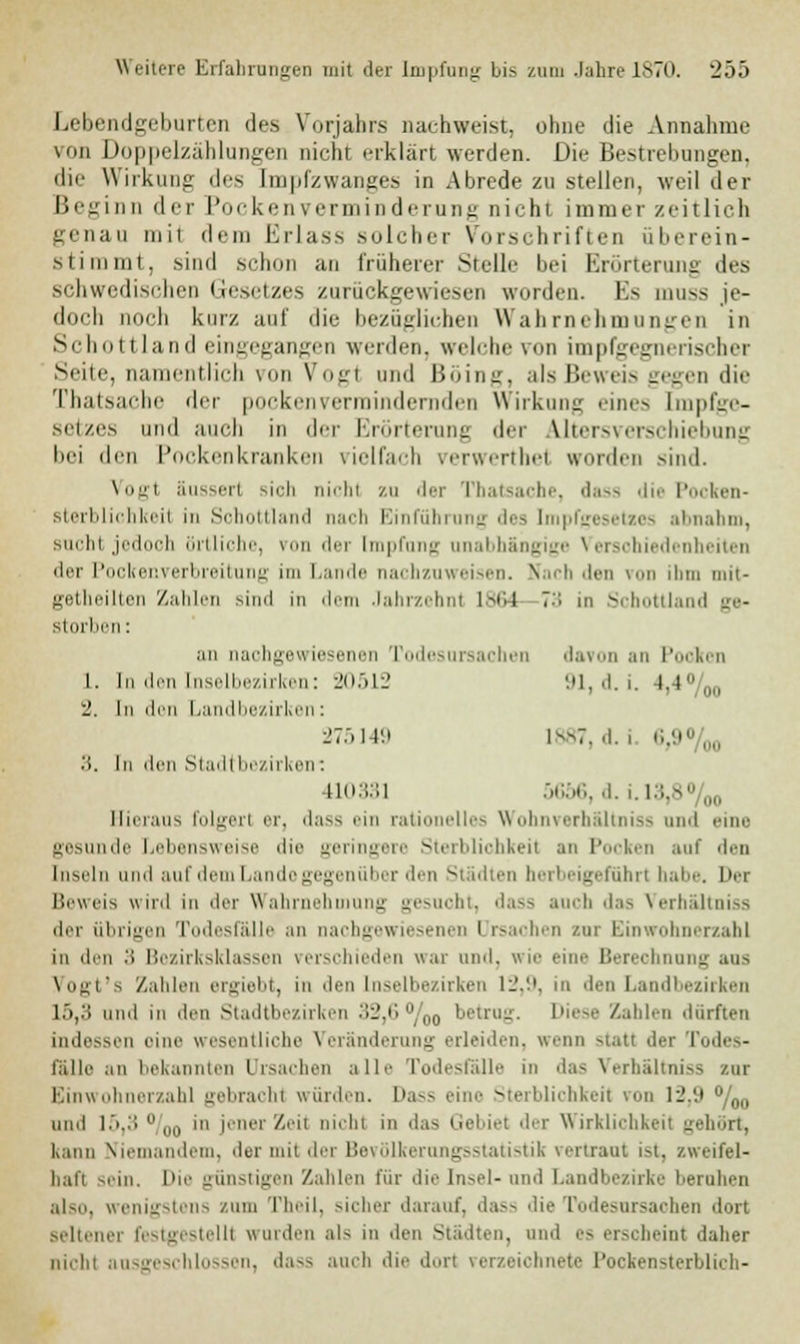 Lebendgeburten des Vorjahrs nachweist, ohne die Annahme von Doppelzählungen nicht erklärt werden. Die Bestreitungen. die Wirkung des Impfzwanges in Abrede zu stellen, weil der Beginn der l'ockenVerminderung nicht immer zeitlich genau mi1 dem Erlass solcher Vorschriften überein- stimmt, sind schon an früherer Stelle bei Erörterung des schwedischen Gesetzes zurückgewiesen worden. Es muss je- doch noch kurz auf die bezüglichen Wahrnehmungen in Schottland eingegangen werden, welche von impfgegnerischer Seite, 11; intlich von Vog1 nnd Böing, als Beweis gegen die Thatsacbe der pockenvermindernden Wirkung eines Lmpfge- setzes und auch in der Erörterung der Altersverschiebung bei den Pockenkranken vielfach verwerthel worden sind. Vogt äussert sich nein zu der Thatsache, dass die Pocken- sterblichkeit in Schottland nach Einführung des Impfgesetzes abnahm, suchl jedoch örtliche, \ ler Impfung unabhängige \ er^-l lenheiten der Pockenverbreitung im Lande nachzuweisen. Nach den von ihm mit- getheilten Zahlen sind in dem Jahrzehnt 1864 73 in Schottland ge- storben : an nachgewiesenen Todesursachen davon an Pooken 1. In den [nselbezirken: 20512 91, d. i. l,4%0 2. In den Landbezirken: 275149 1887, d. i <'>.'.■ %0 3. In den Stadlbezirken: 410331 5656, d. L13,8%0 Hieraus folgert er, dass ein rati lies Wohnverhältniss and eine gesunde Lebensweise die geringere Sterbliohkeil an Pooken auf den Inseln und auf dem Lando gegenüber den Städten herbeigeführt habe. Der Beweis wird in der Wahrnehmung gesuoht, dass auch das Verbältniss der übrigen Todesfälle an nachgewiesenen l rsachen zur Einwohnerzahl in den 3 Bezirksklassen verschieden war und, wie eine Berechnung ans Vogt's Zahlen ergiebt, in den [nselbezirken 12,9, in den Landbezirken 15,3 und ni den Stadtbezirken 32,6 °/00 betrag. Diese Zahlen dürften indessen eine wesentliche Veränderung erleiden, wenn statt der Todes- fälle an bekannten Ursachen alle Todesfälle in das Verbältniss zur Einwohnerzahl gebracht würden. Dass eine Sterblichkeit von 12.9 °/00 and 15,3  ,„, in jener Zeit nicht in das Gebiet der Wirklichkeit gehört, Kann Niemandem, der mit der Bevölkerungsstatistik vertraut ist, zweifel- haft sein. Die günstigen Zahlen für die Insel-und Landbezirke beruhen also, wenigstens zum Theil, sicher darauf, dass die Todesursachen dort seltener festgestellt wurden als in den Städten, und es erscheint daher nicht ausgeschlossen, dass auch die dort verzeichnete Pockensterblich-