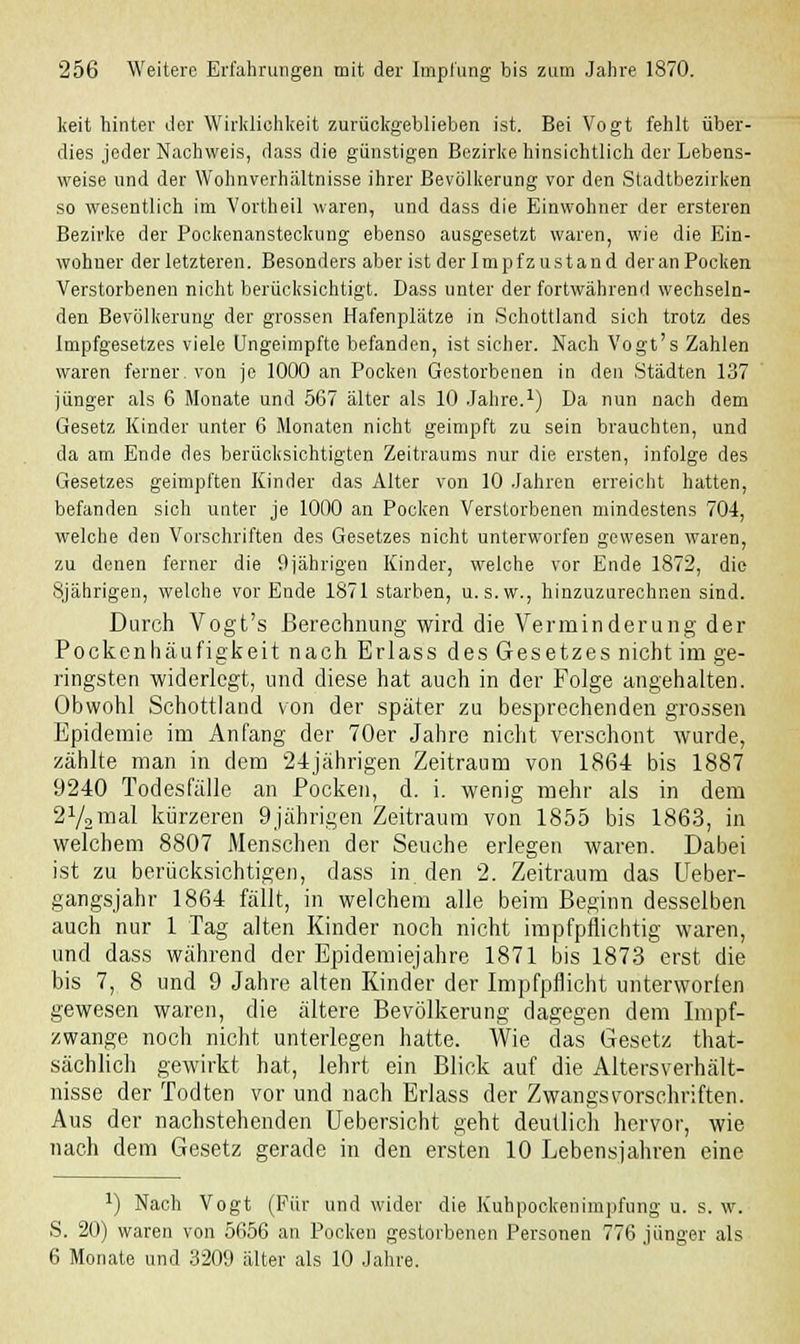 keit hinter der Wirklichkeit zurückgeblieben ist. Bei Vogt fehlt über- dies jeder Nachweis, dass die günstigen Bezirke hinsichtlich der Lebens- weise und der Wohnverhältnisse ihrer Bevölkerung vor den Stadtbezirken so wesentlich im Vortheil waren, und dass die Einwohner der ersteren Bezirke der Pockenansteckung ebenso ausgesetzt waren, wie die Ein- wohner der letzteren. Besonders aber ist derlmpfzustand deranPocken Verstorbenen nicht berücksichtigt. Dass unter der fortwährend wechseln- den Bevölkerung der grossen Hafenplätze in Schottland sich trotz des Impfgesetzes viele Ungeimpfte befanden, ist sicher. Nach Vogt's Zahlen waren ferner, von je 1000 an Pocken Gestorbenen in den Städten 137 jünger als 6 Monate und 567 älter als 10 Jahre.1) Da nun nach dem Gesetz Kinder unter 6 Monaten nicht geimpft zu sein brauchten, und da am Ende des berücksichtigten Zeitraums nur die ersten, infolge des Gesetzes geimpften Kinder das Alter von 10 Jahren erreicht hatten, befanden sich unter je 1000 an Pocken Verstorbenen mindestens 704, welche den Vorschriften des Gesetzes nicht unterworfen gewesen waren, zu denen ferner die 9jährigen Kinder, welche vor Ende 1872, die 8jährigen, welche vor Ende 1871 starben, u. s.w., hinzuzurechnen sind. Durch Vogt's Berechnung wird die Verminderung der Pockenhäufigkeit nach Erlass des Gesetzes nicht im ge- ringsten widerlegt, und diese hat auch in der Folge angehalten. Obwohl Schottland von der später zu besprechenden grossen Epidemie im Anfang der 70er Jahre nicht verschont wurde, zählte man in dem 24jährigen Zeitraum von 1864 bis 1887 9240 Todesfälle an Pocken, d. i. wenig mehr als in dem 2y2mal kürzeren 9jährigen Zeitraum von 1855 bis 1863, in welchem 8807 Menschen der Seuche erlegen waren. Dabei ist zu berücksichtigen, dass in den 2. Zeitraum das Ueber- gangsjahr 1864 fällt, in welchem alle beim Beginn desselben auch nur 1 Tag alten Kinder noch nicht impfpflichtig waren, und dass während der Epidemiejahre 1871 bis 1873 erst die bis 7, 8 und 9 Jahre alten Kinder der Impfpflicht unterworfen gewesen waren, die ältere Bevölkerung dagegen dem Impf- zwange noch nicht unterlegen hatte. Wie das Gesetz that- sächlich gewirkt hat, lehrt ein Blick auf die Altersverhält- nisse der Todten vor und nach Erlass der Zwangsvorschriften. Aus der nachstehenden Uebersicht geht deutlich hervor, wie nach dem Gesetz gerade in den ersten 10 Lebensjahren eine J) Nach Vogt (Für und wider die Kuhpockenimpfung u. s. w. S. 20) waren von 5656 an Pocken gestorbenen Personen 776.jünger als 6 Monate und 3209 älter als 10 Jahre.