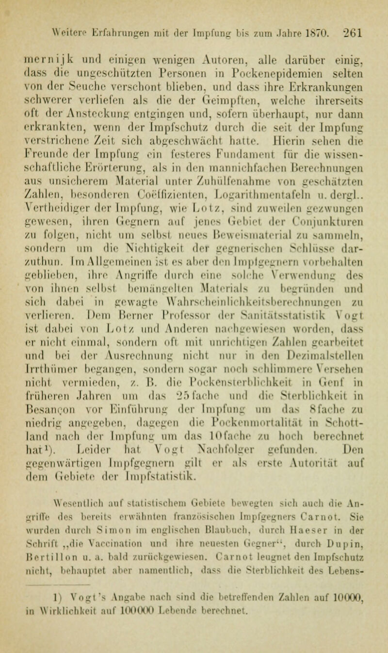 mernijk and einigen wenigen Autoren, alle darüber einig. dass die angeschützten Personen in Pockenepidemien selten von der Seuche verschon! blieben, und dass ihre Erkrankungen schwerer verliefen als die der Geimpften, welche ihrerseits oft der Ansteckung entgingen und, sofern überhaupt, nur dann erkrankten, wenn der Impfschutz durch die seil der Impfung verstrichene Zeil sich abgeschwächl hatte. Hierin sehen die Freunde der Empfang ein festeres Fundament für die wissen- schaftliche Erörterung, als in den mannichfachen Berechnungen aus unsicherem Material unter Zuhülfenahme von geschätzten Zahlen, besonderen Coeffizienten, Logarithmentafeln u.dergl.. Vertheidiger der Impfung, wie Lotz, sind zuweilen gezwungen gewesen, ihren Gegnern auf jene- Gebiet der Conjunkturen zu folgen, nicht um selbst neues Beweismaterial zu sammeln, sondern am die Nichtigkeil del gegnerischen Schlüsse dar- zuthun. Em Allgemeinen is1 es aber den Emplgegnern vorbehalten geblieben, ihre Angriffe durch eine solche Verwendung des von ihnen selbst bemängelten Materials zu begründen und sich dabei in gewagte Wahrscheinlichkeitsberechnungen zu verlieren. Dem Berner Professor der Sanitätsstatistik Vogt ist dabei von Lotz und Anderen nachgewiesen worden, dass er nicht einmal, Mindern oft mit anrichtigen Zahlen gearbeitet und bei der Ausrechnung nicht nur in den Dezimalstellen [rrthümer begangen, sondern sogar noch schlimmere Versehen nicht vermieden, z. B. die Pockensterblichkeit in Genf in früheren Jahren um das 25fache and die Sterblichkeit in Besancon vor Einführung der Impfung um das 8fache zu niedrig angegeben, dagegen die Pockenmortalität in St hott- I.umI nach <\r\- Impfung am das lOfache zu boch berechnet hat1). Leider hat Vogt Nachfolger gefunden. Den gegenwärtigen Empfgegnern ^üi er als erste Autorität auf dem Gebiete der Empfstatistik. Wesentlich anf statistischem Gebiete bewegten sn-li auch die An- griffe des bereits erwähnten französischen (mpfgegners Carnot. Sie wurden durch Simon im englischen Blaobnch, durch Haeser in der Schrift „die Vaccination and ihre neuesten Gegner, durch Dupin, Bertillon a. a. bald zurückgewiesen. Carnot leugnet den Impfschutz nicht, behauptet aber namentlich, dass die Sterblichkeit des Lebens- 1 Vogt's Angabe nach sind die betreffenden Zahlen auf 10000, in Wirklichkeit auf Khmkki Lebende berechnet.