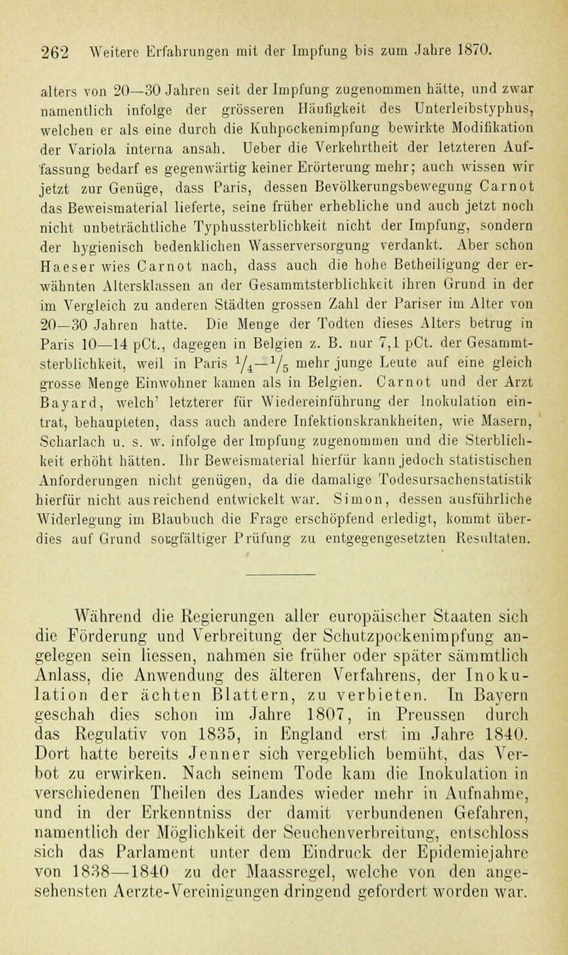 alters von 20—30 Jahren seit der Impfung zugenommen hätte, und zwar namentlich infolge der grösseren Häufigkeit des Unterleibstyphus, welchen er als eine durch die Kuhpockenimpfung bewirkte Modifikation der Variola interna ansah. Ueber die Verkehrtheit der letzteren Auf- fassung bedarf es gegenwärtig keiner Erörterung mehr; auch wissen wir jetzt zur Genüge, dass Paris, dessen Bevölkerungsbewegung Carnot das Beweismaterial lieferte, seine früher erhebliche und auch jetzt noch nicht unbeträchtliche Typhussterblichkeit nicht der Impfung, sondern der hygienisch bedenklichen Wasserversorgung verdankt. Aber schon Haeser wies Carnot nach, dass auch die hohe Betheiligung der er- wähnten Altersklassen an der Gesammtsterblichkeit ihren Grund in der im Vergleich zu anderen Städten grossen Zahl der Pariser im Alter von 20—30 Jahren hatte. Die Menge der Todten dieses Alters betrug in Paris 10—14 pCt., dagegen in Belgien z. B. nur 7,1 pCt. der Gesammt- sterblichkeit, weil in Paris 1/i—1/5 mehr junge Leute auf eine gleich grosse Menge Einwohner kamen als in Belgien. Carnot und der Arzt Bayard, welch' letzterer für Wiedereinführung der Inokulation ein- trat, behaupteten, dass auch andere Infektionskrankheiten, wie Masern, Scharlach u. s. w. infolge der Impfung zugenommen und die Sterblich- keit erhöht hätten. Ihr Beweismaterial hierfür kann jedoch statistischen Anforderungen nicht genügen, da die damalige Todesursachenstatistik hierfür nicht ausreichend entwickelt war. Simon, dessen ausführliche Widerlegung im Blaubuch die Frage erschöpfend erledigt, kommt über- dies auf Grund sorgfältiger Prüfung zu entgegengesetzten Resultaten. Während die Regierungen aller europäischer Staaten sich die Förderung und Verbreitung der Schutzpoekenimpfung an- gelegen sein liessen, nahmen sie früher oder später sämmtlich Anlass, die Anwendung des älteren Verfahrens, der Inoku- lation der ächten Blattern, zu verbieten. In Bayern geschah dies schon im Jahre 1807, in Preussen durch das Regulativ von 1835, in England erst im Jahre 1840. Dort hatte bereits Jenner sich vergeblich bemüht, das Ver- bot zu erwirken. Nacli seinem Tode kam die Inokulation in verschiedenen Theilen des Landes wieder mehr in Aufnahme, und in der Erkenntniss der damit verbundenen Gefahren, namentlich der Möglichkeit der Seuchenverbreitung, entsehloss sich das Parlament unter dem Eindruck der Epidemiejahre von 1838—1840 zu der Maassregel, welche von den ange- sehensten Aerzte-Vereinigungen dringend gefordert worden war.