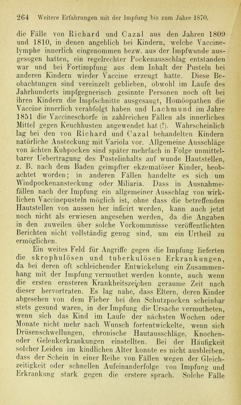 die Fälle von Richard und Cazal aus den Jahren 1809 und 1810, in denen angeblich bei Kindern, welche Vaccine- lymphe innerlich eingenommen bezw. aus der Impfwunde aus- gesogen hatten, ein regelrechter Pockenausschlag entstanden war und bei Fortimpfung aus dem Inhalt der Pusteln bei anderen Kindern wieder Vaccine erzeugt hatte. Diese Be- obachtungen sind vereinzelt geblieben, obwohl im Laufe des Jahrhunderts impfgegnerisch gesinnte Personen noch oft bei ihren Kindern die Impfschnitte ausgesaugt, Homöopathen die Vaccine innerlich verabfolgt haben und Lachmund im Jahre 1851 die Vaccineschorfe in zahlreichen Fällen als innerliches Mittel gegen Keuchhusten angewendet hat (!). Wahrscheinlich lag bei den von Richard und Cazal behandelten Kindern natürliche Ansteckung mit Variola vor. Allgemeine Ausschläge von ächten Kuhpocken sind später mehrfach in Folge unmittel- barer Uebertragung des Pustelinhalts auf wunde Hautstellen, z. B. nach dem Baden geimpfter ekzematöser Kinder, beob- achtet worden; in anderen Fällen handelte es sich um Windpockenansteckung oder Miliaria. Dass in Ausnahme- fällen nach der Impfung ein allgemeiner Ausschlag von wirk- lichen Vaccinepusteln möglich ist, ohne dass die betreffenden Hautstellen von aussen her inficirt werden, kann auch jetzt noch nicht als erwiesen angesehen werden, da die Angaben in den zuweilen über solche Vorkommnisse veröffentlichten Berichten nicht vollständig genug sind, um ein Urtheil zu ermöglichen. Ein weites Feld für Angriffe gegen die Impfung lieferten die skrophulösen und tuberkulösen Erkrankungen, da bei deren oft schleichender Entwickelung ein Zusammen- hang mit der Impfung vermuthet werden konnte, auch wenn die ersten ernsteren Krankheitsze;chen geraume Zeit nach dieser hervortraten. Es lag nahe, dass Eltern, deren Kinder abgesehen von dem Fieber bei den Schutzpocken scheinbar stets gesund waren, in der Impfung die Ursache vermutheten, wenn sich das Kind im Laufe der nächsten Wochen oder Monate nicht mehr nach Wunsch fortentwickelte, wenn sich Drüsenschwellungen, chronische Hautausschläge, Knochen- oder Gelenkerkrankungen einstellten. Bei der Häufigkeit solcher Leiden im kindlichen Alter konnte es nicht ausbleiben, dass der Schein in einer Reihe von Fällen wegen der Gleich- zeitigkeit oder schnellen Aufeinanderfolge von Impfung und Erkrankung stark gegen die erstere sprach. Solche Fälle