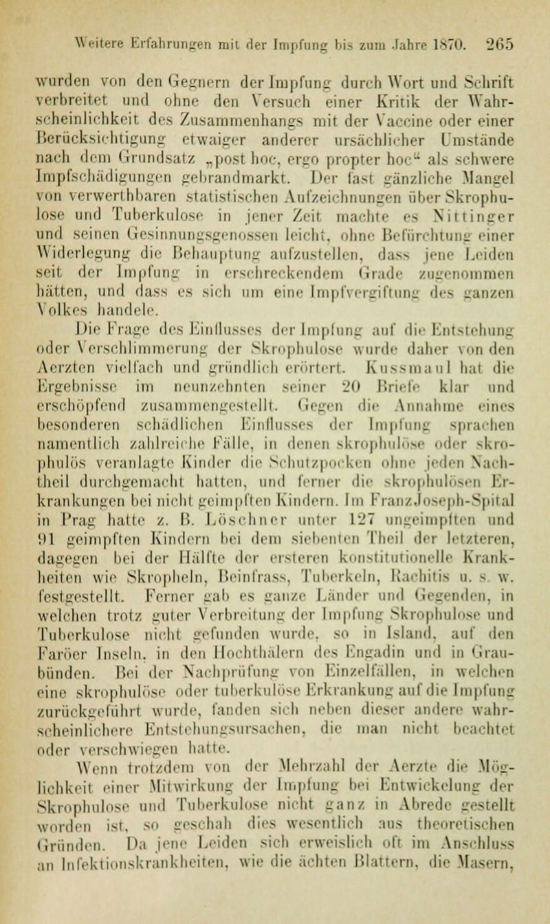 wurden von den Gegnern der Impfung durch Wort und Schrift verbreitet und ohne den Versuch einer Kritik der Wahr- scheinlichkeit des Zusammenhangs mit der Vaccine oder einer Berücksichtigung etwaiger anderer ursächlicher Umstände nach dem Grundsatz „posl boc, ergo propter hoc als schwere Impfschädigungen gebrandmarkt. Der fasl gänzliche Hange! um verwerthbaren statistischen Aufzeichnungen überSkropbu- lose und Tuberkulose in jener Zeit machte es Nittinger und seinen Gesinnungsgenossen leicht, ohne Befürchtung einer Widerlegung die Behauptung aufzustellen, dass jene Leiden seit der Impfung in erschreckendem Grade zugenommen hätten, und dass es sieh um eine impf Vergiftung des ganzen Volkes bandele. Die Frage des Einflusses der Impfung auf die Entstehung oder Verschlimmerung der Skrophulose wurde daher von den Aerzten vielfach and gründlich erörtert. Kussmaul hat die Ergebnisse im neunzehnten seiner 20 Briefe klar und erschöpfend zusi lengestellt. Gegen die Annahme eines besonderen schädlichen Einflusses der Impfung sprachen namentlich zahlreiche Fälle, in denen skrophulose oder skro- phulös veranlagte Kinder die Schutzpocken ohne jeden Nach- ilu'il durchgemacht hatten, und ferner die skrophulösen Er- krankungen bei nicht geimpften Kindern. Im FranzJoseph-Spital in Prag hatte /.. B. Löschner anter 127 angeimpften und '.il geimpften Kindern bei dem siebenten Theil der letzteren, dagegen bei der Bälfte der ersteren konstitutionelle Krank- heiten wie Skropheln, Beinfrass, Tuberkeln, Rachitis o. - \\. festgestellt. FerneT gab es ganze Länder und Gegenden, in welohen trotz guter Verbreitung deT Impfung Skrophulose und Tuberkulose nicht gefunden wurde, so in Island, auf den Faröer Inseln, in den Hochthälern des Engadin und in Grau- bünden. Bei der Nachprüfung ron Einzelfällen, in welchen eine skrophulose der tuberkulöse Erkrankung auf die Impfung zurückgeführt wurde landen sich neben dieser andere wahr- scheinlichere Entstehungsursachen, die man nicht beachtet oder verschwiegen hatte. Wenn trotzdem von der Mehrzahl der Aerzte die Mög- lichkeil einer Mitwirkung der Impfung bei Entwicklung der Skrophulose und Tuberkulose nicht ganz in Abrede gestellt worden ist, so geschah dies wesentlich aus theoretischen Gründen. Da jene Leiden sich erweislich oft im Anschluss an Infektionskrankheiten, wie die ächten Blattern, die Masern,