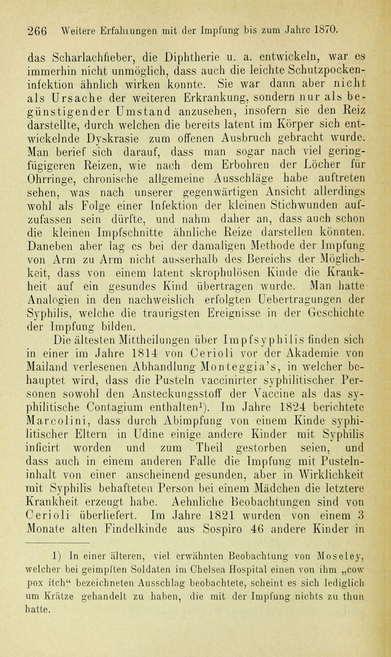 das Scharlachfieber, die Diphtherie u. a. entwickeln, war es immerhin nicht unmöglich, dass auch die leichte Schutzpocken- infektion ähnlich wirken konnte. Sie war dann aber nicht als Ursache der weiteren Erkrankung, sondern nur als be- günstigender Umstand anzusehen, insofern sie den Reiz darstellte, durch welchen die bereits latent im Körper sich ent- wickelnde Dyskrasie zum offenen Ausbruch gebracht wurde. Man berief sich darauf, dass man sogar nach viel gering- fügigeren Reizen, wie nach dem Erbohren der Löcher für Ohrringe, chronische allgemeine Ausschläge habe auftreten sehen, was nach unserer gegenwärtigen Ansicht allerdings wohl als Folge einer Infektion der kleinen Stichwunden auf- zufassen sein dürfte, und nahm daher an, dass auch schon die kleinen Impfschnitte ähnliche Reize darstellen könnten. Daneben aber lag es bei der damaligen Methode der Impfung von Arm zu Arm nicht ausserhalb des Bereichs der .Möglich- keit, dass von einem latent skrophulösen Kinde die Krank- heit auf ein gesundes Kind übertragen wurde. Man hatte Analogien in den nachweislich erfolgten Uebertragungen der Syphilis, welche die traurigsten Ereignisse in der Geschichte der Impfung bilden. Die ältesten Mittheilungen über Impfsyphilis finden sich in einer im Jahre 1814 von Gerioli vor der Akademie von Mailand verlesenen Abhandlung Monteggia's, in welcher be- hauptet wird, dass die Pusteln vaccinirler syphilitischer Per- sonen sowohl den Ansteckungsstoff der Vaccine als das sy- philitische Contagium enthalten1). Im Jahre 182-4 berichtete Marcolini, dass durch Abimpfung von einem Kinde syphi- litischer Eltern in Udine einige andere Kinder mit Syphilis inficirt worden und zum Theil gestorben seien, und dass auch in einem anderen Falle die Impfung mit Pusteln- inhalt von einer anscheinend gesunden, aber in Wirklichkeit mit Syphilis behafteten Person bei einem Mädchen die letztere Krankheit erzeugt habe. Aehnliche Beobachtungen sind von Gerioli überliefert. Im Jahre 1821 wurden von einem 3 Monate alten Findelkinde aus Sospiro 46 andere Kinder in 1) In einer älteren, viel erwähnten Beobachtung von Moseley, welcher bei geimpften Soldaten im Chelsea Hospital einen von ihm „cow pox itch bezeichneten Ausschlag beobachtete, scheint es sich lediglich um Krätze gehandelt zu haben, die mit der Impfung nichts zu thun hatte.