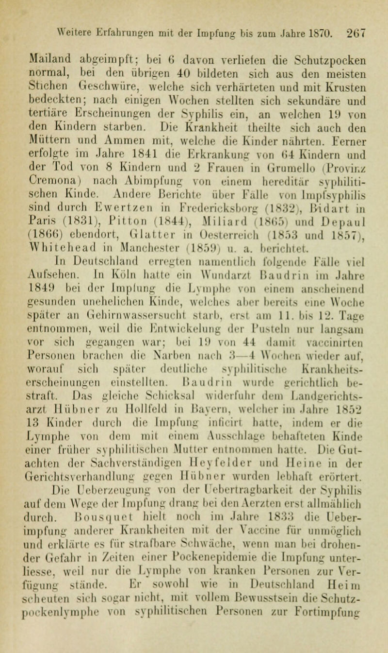 Mailand abgeimpft; bei 6 davon verliefen die Schutzpocken normal, bei den übrigen 40 bildeten sich aus den meisten Stichen Geschwüre, welche sich verhärteten und mit Krusten bedeckten; nach einigen Wochen stellten sich sekundäre und tertiäre Erscheinungen der Syphilis ein, an welchen L9 von den Kindern starben. Die Krankheit theilte sich auch den Müttern und Ammen mit, welche die Kinder nährten. Ferner erfolgte im Jahre DS41 die Erkrankung von 64 Kindern und der Tod von 8 Kindern und 2 Frauen in Grumello (Provinz Cremona) nach Abimpfung von einem hereditär syphiliti- schen Kinde. Andere Berichte über Falle von Lmpfsyphilis sind durch Ewertzen in Fredericksborg 1832), llidart in Paris (1831), Pitton (1844), Miliard 1865) und Depan] (1866) ebendort, Glatter in Oesterreich 1853 und 1857), Whitehead in Manchester (1859) u. a. berichtet In Deutschland erregten namentlich folgende Falle viel Aufsehen. In Köln hatte ein Wundarzt Baudrin im Jahre 1849 bei der [mplung die Lymphe von einem anscheinend gesunden unehelichen Kinde, welches aber bereits eine Woche später an Gehirnwassersuchl starb, ersl am 11. bis 12. Tage entnommen, weil die Entwickelung dei Pusteln nur langsam vor sich gegangen war; bei 19 von 4t damil vaccinirten Personen brachen die Narben nach 3 I Wochen wieder auf, worauf sich später deutliche syphilitische Krankheits- erscheinungen einstellten. Baudrin wurde gerichtlich be- straft. Das gleiche Schicksal widerfuhr dem Landgerichts- arzl Hühner zu llollleld m Bayern, welcher im Jahre 1852 13 Kinder durch die Impfung inöcirl hatte, indem er die Lymphe von dem mil einem ausschlage behafteten Kinde einer früher syphilitischen Mutter entnommen hatte. Die Gut- achten der Sachverständigen EJeyfelder and Herne in der Gerichtsverhandlung gegen Eübner wurden lebhaft erörtert. Die Ueberzeugung von der Uebertragbarkeit der Syphilis auf dem Wege der Impfung drang bei den Aerzten erst allmählich durch. Bousquet hielt noch im Jahre 1833 die Ueber- impfung anderer Krankheiten mit der Vaccine für unmöglich und erklärte es für strafbare Schwäche, wenn man bei drohen- der Gefahr in Zeiten einer l'ockenopidemie die Impfung unter- liesse, weil nur die Lymphe von kranken Personen zur Ver- fügung stände. Er sowohl wie in Deutschland Heim scheuten sich sogar nicht, mit vollem Bewusstsein die Schutz- pockenlymphe von syphilitischen Personen zur Fortimpfung