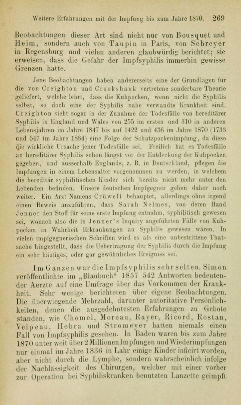 Beobachtungen dieser Art sind nicht nur von Bousquet und Heim, sondern auch von Taupin in Paris, von Sehreyer in Regensburg und vielen anderen glaubwürdig berichtet; sie erweisen, dass die Gefahr der Impfsyphilis immerhin gewisse Grenzen hatte. Jene Beobachtungen haben andererseits eine der Grundlagen für die von Creigbton und Crookshank vertretene sonderbare Theorie geliefert, w'lriie lehrt, da» die Kulipoeken, wenn nicht die Syphilis selbst, sn doch eine der Syphilis nahe verwandte Krankheit sind. Creighton siehl sogar in der Zunahme dei Todesfälle \>>n hereditärer Syphilis in England and Wales von 255 im ersten und -'in in anderen Lebensjahren im Jahre 1847 bis auf 14i'l' und l.'X, im Jahre 1870 1733 und 547 im Jahre 1884) eine Folge der Schutzpockenimpfung, da diese die wirkliche l rsachejenei Todesfälle sei. Freilich bal es Todesfälle an hereditärer Syphilis schon längs! vor dei I i g der Kuhpocken gegeben, und ausserhalb Englands, /.. B. in Deutschland, pflegen die Impfungen in einem Lebensalter vorgenommen zu werden, in welchem die hereditär syphilitischen Kinder sich bereits nichl mehr unter den Lebenden befinden. Unsere deutschen Impfgegnor gehen daher noch weiter. Ein \i/i Namens Crüwell behauptet, allerdings ohne einen Beweis anzuführen, dass Sarah Keimes, von deren Hand .1 onner den Stoff für seine erste Empfang entnahm, syphilitisch gewesen sei, wonach also die in Jenner's [nquiry angeführten Fälle von Kuh- pocken in Wahrheil Erkrankungen an Syphilis gewesen wären. In vielen impfgegnerischen Sohriften wird es als eine unbestrittene That- n in hingestellt, dass die I ebertragung der Syphilis durch die Impfung ein sehr häufiges, der gar gewöhnliches Ereigniss sei. [m Ganzen war die Impf Syphilis sehr selten. Simon veröffentlichte im „Blaubuch 1857 542 Antworten bedeuten- der A.erzte auf eine I mfrage über das Vorkommen der Krank- heil. Sehr wenige berichteten über eigene Beobachtungen. Die überwiegende Mehrzahl, darunter autoritative Persönlich- keiten, denen die ausgedehntesten Erfahrungen zu Gebote standen, wie Chomel, Moreau, Rayer, Ricord, Rostan, Velpeau, Bebra und Stromeyer hatten niemals einen Fall von tmpfsypbilis gesehen. In Baden warm bis zum Jahre L870 nnicr weil über2Millionen Impfungen und \\ iederimpfungen nur einmal im Jahre 1836 in Lahr einig.' Kinder inficirl worden, aber mein durch die Lymphe, - lern wahrscheinlich infolge der Nachlässigkeil des Chirurgen, welcher mit einer vorher zur Operation bei Syphiliskranken benutzten Lanzette geimpft