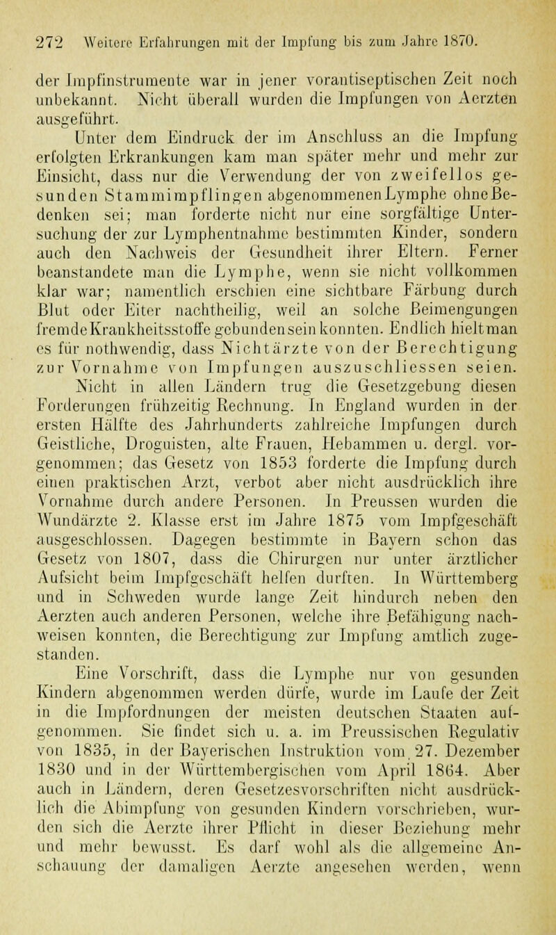 der Impfinstrumente war in jener vorantiseptischen Zeit noch unbekannt. Nicht überall wurden die Impfungen von Aerzten ausgeführt. Unter dem Eindruck der im Anschluss an die Impfung erfolgten Erkrankungen kam man später mehr und mehr zur Einsicht, dass nur die Verwendung der von zweifellos ge- sunden Stammimpflingen abgenommenenLymphe ohneße- denken sei; man forderte nicht nur eine sorgfältige Unter- suchung der zur Lymphentnahme bestimmten Kinder, sondern auch den Nachweis der Gesundheit ihrer Eltern. Ferner beanstandete man die Lymphe, wenn sie nicht vollkommen klar war; namentlich erschien eine sichtbare Färbung durch Blut oder Eiter nachtheilig, weil an solche Beimengungen fremdeKraukheitsstoffe gebundensein konnten. Endlich hieltman es für nothwendig, dass Nichtärzte von der Berechtigung zur Vornahme von Impfungen auszuschliessen seien. Nicht in allen Ländern trug die Gesetzgebung diesen Forderungen frühzeitig Rechnung. In England wurden in der ersten Hälfte des Jahrhunderts zahlreiche Impfungen durch Geistliche, Droguisten, alte Frauen, Hebammen u. dergl. vor- genommen; das Gesetz von 1853 forderte die Impfung durcli einen praktischen Arzt, verbot aber nicht ausdrücklich ihre Vornahme durch andere Personen. In Preussen wurden die Wundärzte 2. Klasse erst im Jahre 1875 vom Impfgeschäft ausgeschlossen. Dagegen bestimmte in Bayern schon das Gesetz von 1807, dass die Chirurgen nur unter ärztlicher Aufsicht beim Impfgeschäft helfen durften. In Württemberg und in Schweden wurde lange Zeit hindurch neben den Aerzten auch anderen Personen, welche ihre Befähigung nach- weisen konnten, die Berechtigung zur Impfung amtlich zuge- standen. Eine Vorschrift, dass die Lymphe nur von gesunden Kindern abgenommen werden dürfe, wurde im Laufe der Zeit in die Impfordnungen der meisten deutschen Staaten auf- genommen. Sie findet sich u. a. im Preussischen Regulativ von 1835, in der Bayerischen Instruktion vom, 27. Dezember 1830 und in der Württembergischen vom xVpril 1864. Aber auch in Ländern, deren Gesetzesvorschriften nicht ausdrück- lich die Abimpfung von gesunden Kindern vorschrieben, wur- den sich die Aerztc ihrer Pflicht in dieser Beziehung mehr und mehr bewusst. Es darf wohl als die allgemeine An- schauung der damaligen Aerzte angesehen werden, wenn