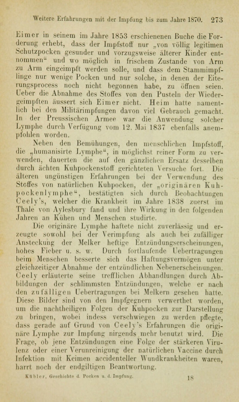 Eimer in seinem im Jahre 1853 erschienenen Buche die For- derung erhebt, dass «Irr Impfstoff nur „von völlig legitimen Schutzpocken gesunder und vorzugsweise alterer Kinder ent- nommen und w<» möglich in frischem Zustande von Arm zu Ann eingeimpfl werden solle, und dass dem Stammimpf- linge nur wenige Pocken und nur solche, in denen der Eite- rungsproci^ noch nicht begonnen habe, zu öffnen seien. I eber die Abnahme des Stoffes von den Pusteln der Wieder- geimpften äussert sich Eimer Dicht. Heim haue nament- lich bei den Militarini|iniuven davon viel Gebrauch gemacht. In der Preussischen Armee war die Anwendung solcher Lymphe durch Verfügung vom 12. Mai 1837 ebenfalls anem- pfohlen worden. Neben den Bemühungen, den menschlichen Impfstoff, die „humanisirte Lymphe, in möglichsl reiner Form zu ver- wenden, dauerten die auf den gänzlichen Ersatz desselben durch ächten Kuhpockenstoff gerichteten Versuche fori Die älteren ungünstigen Erfahrungen bei der Verwendung des Stoffes von natürlichen Kubpocken, der „originären Kuh- pockenlymphe, bestätigten sieh durch Beobachtu Geely's, welcher die Krankheil im Jahre 1838 zuerst im Thn.le von A\lo.shun fand und ihre Wirkung in den folgenden Jahren an Kühen und .Menschen studirte. Die originäre Lymphe haftete nichl zuverlässig und er- zeugte sowohl bei der Verimpfung als auch bei zufälliger bisteckuhg der Melker heftige Entzündungserscheinungen, hohes Fieber u. s. w. Durch fortlaufende Uebertragungen beim Menschen besserte sich das Baftungsvermögen unter gleichzeitiger Abnahme der entzündlichen Nebenerschei igen. Ceelj erläuterte seine trefflichen Abhandlungen durch Ab- bildungen der schlimmsten Entzündungen, welche er nach den zufälligen Uebertragungen bei Melkern gesehen hatte. Diese Bilder sind von den [ropfgegnem verwerthet worden, um die nachtheiligen Folgen der Kuhpocken zur Darstellung zu bringen, wobei indess verschwiegen zu werden pflegte, dass gerade auf Grund von Ceely's Erfahrungen die origi- näre Lymphe zur Impfung nirgends mehr benutz! wird. Die Frage, ob jene Entzündungen eine Folge der stärkeren Viru- lenz otlcr einer Verunreinigung der natürlichen Vaccine durch Infektion mil Keimen accidenteller Wundkrankheiten waren, harn noch der endgiltigen Beantwortung. Kubier, Gescbiobt« ■! Pocken d i Inpfang ig