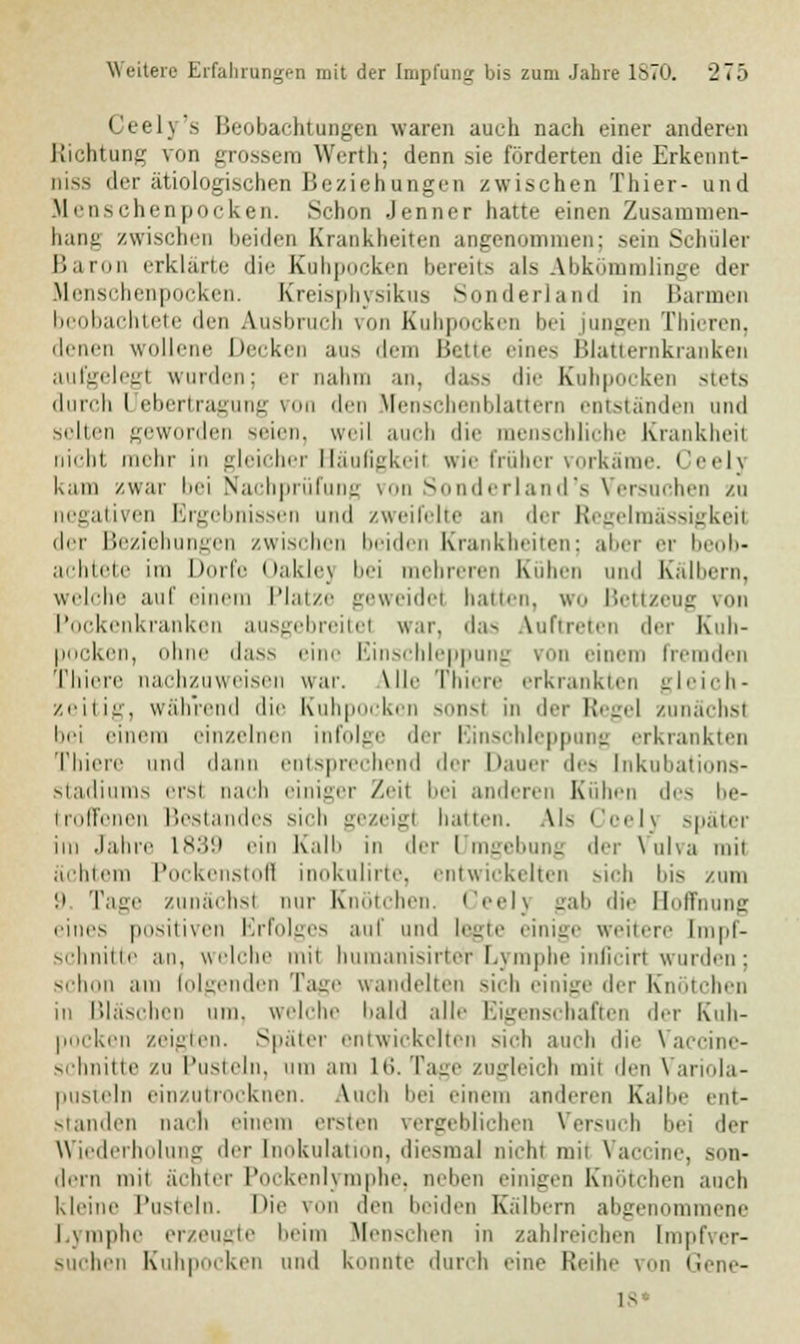 Ceelj s Beobachtungen waren auch nach einer anderen Richtung von grossem Werth; denn sie förderten die Erkennt- nis der ätiologischen Beziehungen zwischen Thier- und Menschenpocken. Schon .lenner hatte einen Zusammen- hang zwischen beiden Krankheiten angenommen: sein Schüler Ilaron erklärte die Kuhpocken bereits als Abkömmlinge der Menschenpocken. Kreisphysikus Sonderland in Barmen beobachtete den Ausbruch \on Kuhpocken bei jungen Thieren, denen wollene Heiken aus dem Bette eines Blatternkranken aufgelegl wurden: er nahm an, dass die Kuhpocken stets durch l ebertragung von den Menschenblattern entständen und selten geworden seien, weil auch die menschliche Krankheil nicht mehr in gleicher Häufigkeit wie früher vorkäme. Ceelj kam zwar bei Nachprüfung von Sonderland's Versuchen zu negativen Ergebnissen und zweifelte an der Regelmässigkeil der Beziehungen zwischen beiden Krankheiten; abei er beob- achtete im Dorfe Oaklej bei mehreren Kühen und Kälbern, welche auf einem l'lai/e geweidel hauen, wo Bettzeug von Pockenkranken ausgebreitel war. das auftreten der Kuh- pocken, ohne dass eine Einschleppung * •mein fremden Thiere nachzuweisen war. \ 11«■ Thiere erkrankten gleich- zeitig, wählend die Kuhpocken sonsl in der Regel zunächst bei einem einzelnen infolge der Einschleppung erkrankten Thiere und dann entsprechend der Dauer des Inkubations- stadiums ersl nach einiger Zeit bei anderen Kühen des be- troffenen Bestandes sich gezeigt hauen. Als Coelj später im Jahre L839 ein Kalb in der I mgebung der Vulva mit achtem Pockenstofl inoknlirte, entwickelten sich bis zum (.t Tage zunächst nur Knötchen Ceelj gab die Hoffnung eines positiven Erfolges auf und legte einige weitere [mpf- schnitte an, welche mit humanisirter Lymphe inficirt wurden; schon am (olgenden Tage wandelten sich einige der Knötchen ii Bläschen um, welche bald alle Eigenschaften der Kuh- pocken zeigten. Später entwickelten sich auch die Vaccine- schnitte zu Pusteln, um am L6. Tage zugleich mit den Variola- pusteln einzutrocknen. Auch bei einem anderen Kalbe ent- standen nach einem ersten vergeblichen Versuch bei der Wiederholung der Inokulation, diesmal nichl mit Vaccine, son- dern um ächter Pockenlymphe, neben einigen Knötchen auch kleine Pusteln. Die von den beiden Kälbern abgenommene Lymphe erzeugte heim Menschen in zahlreichen Impfver- suchen Kuhpocken und konnte durch eine Reihe von Gene- IS