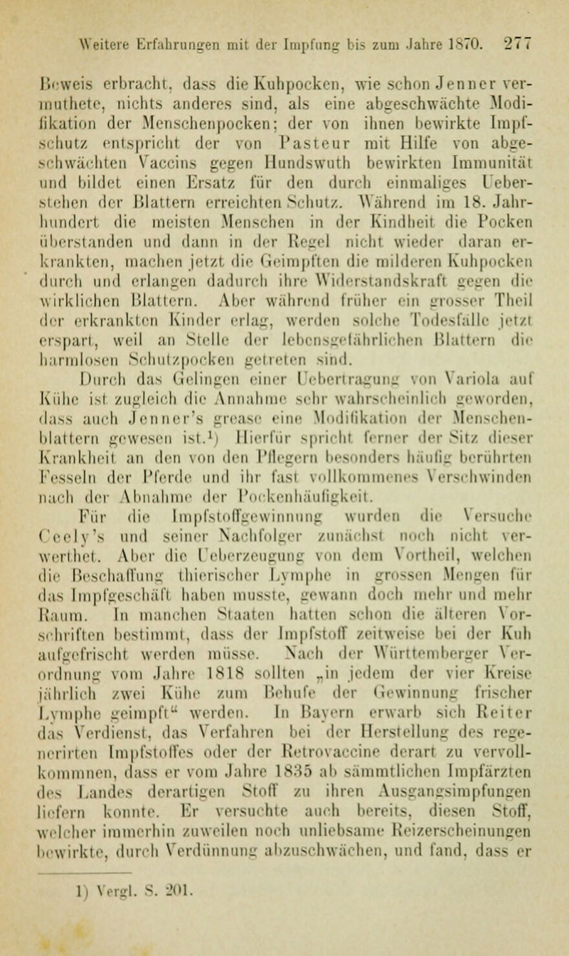 Beweis erbracht, dass die Kuhpocken, wie schon Jenner ver- muthete, nichts anderes sind, als eine abgeschwächte Modi- fikation der Menschenpocken; der von ihnen bewirkte Impf- schutz entspricht der van Pastenr mit HiltV von abge- schwächten Vaccine gegen Hundswuth bewirkten Immunität und bildet einen Ersatz für den durch einmaliges Deber- stehen der Blattern erreichten Schutz. Während im 18. Jahr- hundert die meisten Menschen in der Kindbeil die Pocken überstanden und dann in der Regel nichl wieder daran er- krankten, machen jetzl die Geimpften die milderen Kuhpocken durch und erlangen dadurch dnv Widerstandskraft gegen die wirklichen Blattern. Aber während Früher ein grosser Theil der erkrankton Kinder erlag, werden solche Todesfälle jetzl erspart, weil an Stelle der lebensgefährlichen Blattern die harmlosen Schutzpocken getreten sind. Durch «las Gelingen rinn- Uebertragung von Variola aul Kühe isl zugleich die Annahme sehr wahrscheinlich geworden, da>s auch Jenner's grease eine Modifikation der Menschen- blattern gewesen ist.1) Bierfür spricht ferner der Sitz dieser Krankheil an den von den Pflegern besonders häufig berührten Fesseln der Pferde und ihr fast vollkommenes Verschwinden nach der Abnahme der Pockenhäufigkeit. Für die Impfstoffgewinnnng wurden die Versuche Ceely's und seiner Nachfolger zunächst noch nicht ver- werthet. Aher die Ueberzeugung \ lern VortheH, welchen die Beschaffung thierischer Lymphe in grossen Mengen für das [mpfgeschäfl haben musste, gewann doch mehr und mehr Raum. In manchen Staaten hatten schon die älteren Vor- schriften bestimmt, dass der Impfstofl zeitweise bei der Kuh aufgefrischt werden müsse. Nach <\<r Württemberger Ver- ordnung vom Jahre 1818 sollten „in jedem der \ i.-r Kreise jährlich zwei Kühe zum Behufe der Gewinnung frischer Lymphe geimpft werden. In Bayern erwarb sich Reiter das Verdienst, das Verfahren bei der Herstellung des rege- norirten Impfstoffes oder der Retrovaccine derart zu vervoll- kommnen, dass er vom Jahre 1835 ab sämmtlichen Impfärzten des Landes derartigen Stoff zu ihren Ausgangsimpfungen liofern konnte. Er versuchte auch bereits, diesen Stoff, welcher immerhin zuweilen noch unliebsame Reizerscheinungen bewirkte, durch Verdünnung abzuschwächen, and fand, dass er I, Vergl. S. 201.
