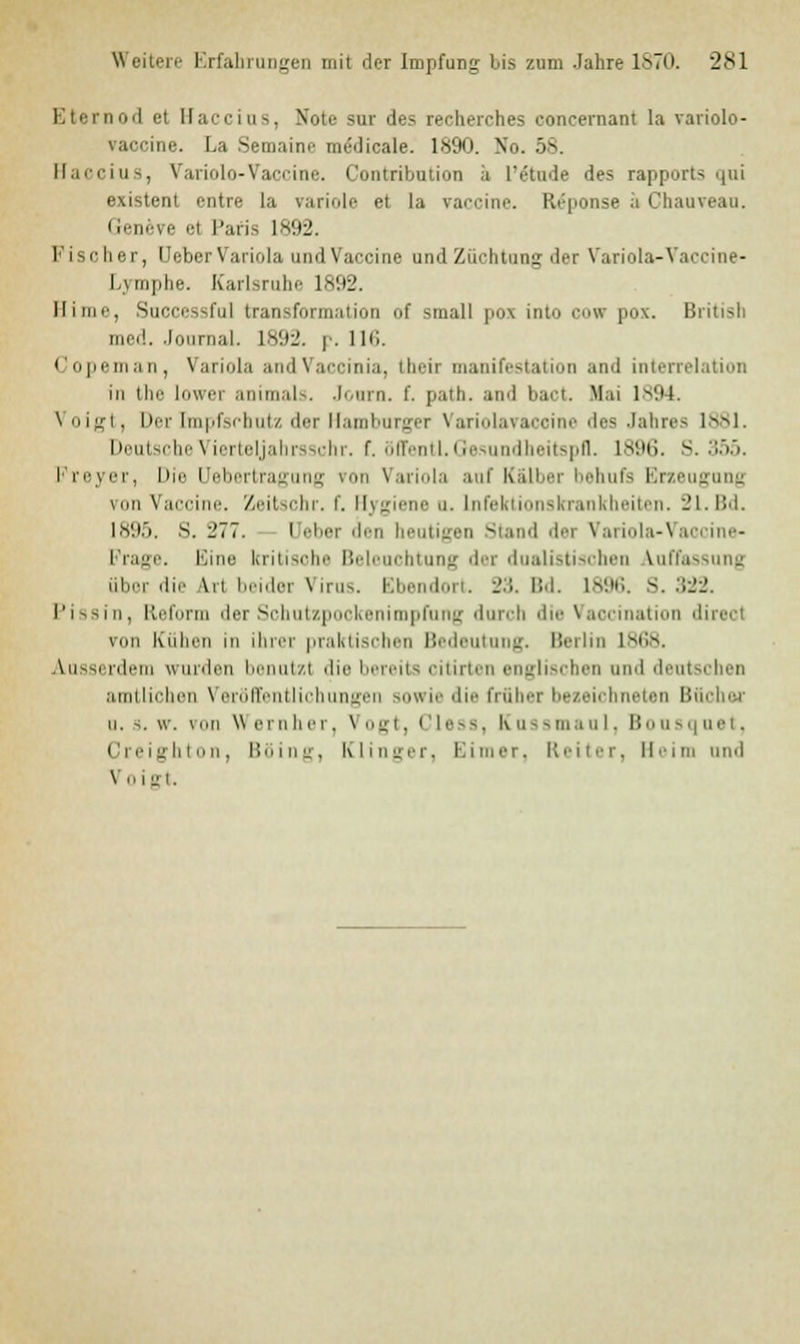 Eternod et Haccius, Note sur des recherches coneernant la variolo- vaccine. La Semaine medicale. 1890. No. 58. Haccius, Variolo-Vaccine. Contribution a l'etude des rapports <|iü existent entre la rariole et la Vaccine. Reponse ;i Chauveau. Geneve et Paris 1892. Fischer, Ueber Variola und Vaccine and Züchtung der Variola-Vaccine- l.unplie. Karlsruhe 1892. Hirne, Successful transformation of small pos into cow pox. British med. Jonrnal. 1892. p. 116. Copeman, Variola andVaccinia, their manifestation and interrelation in the lowei animals. Jonrn. f. path. and bact. Hai 1894. Voigt, Der [mpfschutz der Hamburger \ ari.il.nairine des .labres 1>M. Deutsche Vier teljahrs3chr. f. üffentl.Gesundheitspfl. L896. S. 355. I reyer, Die (Jebertragung iron Variola auf K&lber behufs Erzeugung um Vaccine. Zeitschr. f. Hygiene u. Infektionskrankheiten. 21.Bd. 1895. S. 277. — Ueber den heutigen Stand der Variola-Vai Frage. Eine kritisohe Beleuchtung der dualistischen Auffassung über die \n beider Virus. Bbendort. 23. Bd. 1896. S. 322. Pissin, Reform der Schutzpookenimpfung durch die Vaccination direot von Kühen in ihrer praktischen Bedeutung, lierlm 1 st;s. Ausserdem wurden benutz) die bereits citirter englischen und deutschen amtlichen Veröffentlichungen sowie die früher bezeichneten Bücher u. 3. w. von Wernher, Vogt, I Less, Kussmaul, Bousquet, Creighton, Böing, Klinger, Eimer, Reiter, Heim und \ 0 I R■ i.