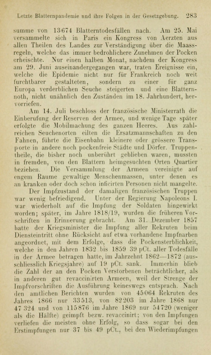 summe von 13674 Blatterntodesfällen nach. Am 2h. Mai versammelte .sich in Paris ein Kongvess von Aerzten aus allen Theilen des Landes zur Verständigung über die Haass- regeln, welche das immer bedrohlichere Zunehmen der Pocken erheischte. Nur einen halben Monat, nachdem der Kongress am '21). Juni auseinandergegangen war. traten Ereignisse ein. welche die Epidemie nichl nur für Frankreich mich weil furchtbarer gestalteten, sondern zu einer für ganz Europa verderblichen Seuche steigerten und eine Blattern- no th, nicht unähnlich den Zuständen im 18. Jahrhundert, her- vorriefen. Am 14. Juli beschloss der französische Ministerrat!] die Einberufung der Reserven der Armee, und wenige Tage später erfolgte die Mobilmachung des ganzen Beeres. Aus zahl- reichen Seuchenorten eilten die Ersatzmannschaften zu den Fahnen, führte die Eisenbahn kleinere oder grössere Trans- porte in andere noch pockenfreie Städte und Dörfer. Truppen- lheile, die bisher mich unberührt geblieben waren, mussten in fremden, von den Blattern heimgesuchten Orten Quartier beziehen. Die Versammlung der Armeen vereinigte auf engem Räume gewaltige Menschenmassen, unter denen es an kranken oder doch schon inficirten Personen nicht mangelte. Der [mpfzustand der damaligen französischen Truppen war wenig befriedigend, Unter der Regierung Napoleons I. war wiederholt auf die Impfung der Soldaten hingewirkt wurden; später, im Jahre 1818 19, wurden die früheren Vor- schriften in Erinnerung gebracht. Am 31. Dezember L857 hatte der Kriegsminister die [mpfung aller Rekruten beim Diensteintritt ohne Rücksicht auf etwa vorhandene [mpfnarben angeordnet, mit dem Erfolge, dass die Pockensterblichkeit, welche in den Jahren 1832 bis 1859 39 pCt. aller Todesfälle in der Armee betragen hatte, im Jahr/ehnt 1862- 1872 (aus- schliesslich Kriegsjahre) auf 19 pCt sank. Immerhin blieb die Zahl der an den Pocken Verstorbenen beträchtlicher, als in anderen gul revaccinirten Armeen, weil der Strenge der [rapfvorschriften die Ausführung keineswegs entsprach. Nach den amtlichen Berichten wurden von 45064 Rekruten des Jahres 1866 nur 33513, \ii 82203 im Jahre 1868 nur 47 32 1 und von 115876 im Jahre 1869 nur .>4 7'_'n weniger ,iK die Hallte geimpft bezw. revaccinirt; von den Impfungen verliefen die meisten ohne Erfolg, so da— sogar bei den Erstimpfungen nur 37 bis 4ü pCt., bei den Wiederimpfungen