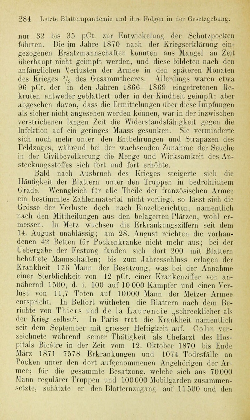 nur 32 bis 35 pCt. zur EntwickeJung der Schutzpocken führten. Die im Jahre 1870 nach der Kriegserklärung ein- gezogenen Ersatzmannschaften konnten aus Mangel an Zeit überhaupt nicht geimpft werden, und diese bildeten nach den anfänglichen Verlusten der Armee in den späteren Monaten des Krieges 2/s des Gesammtheeres. Allerdings waren etwa 96 pCt. der in den Jahren 1866—1869 eingetretenen Re- kruten entweder geblättert oder in der Kindheit geimpft; aber abgesehen davon, dass die Ermittelungen über diese Impfungen als sicher nicht angesehen werden können, war in der inzwischen verstrichenen langen Zeit die Widerstandsfähigkeit gegen die Infektion auf ein geringes Maass gesunken. Sie verminderte sich noch mehr unter den Entbehrungen und Strapazen des Feldzuges, während bei der wachsenden Zunahme der Seuche in der Civilbevölkerung die Menge und Wirksamkeit des An- steckungsstoffes sich fort und fort erhöhte. Bald nach Ausbruch des Krieges steigerte sich die Häufigkeit der Blattern unter den Truppen in bedrohlichem Grade. Wenngleich für alle Theile der französischen Armee ein bestimmtes Zahlenmaterial nicht vorliegt, so lässt sich die Grösse der Verluste doch nach Einzelberichten, namentlich nach den Mittheilungen aus den belagerten Plätzen, wohl er- messen. In Metz wuchsen die Erkrankungsziffern seit dem 14. August unablässig; am 28. August reichten die vorhan- denen 42 Betten für Pockenkranke nicht mehr aus; bei der Uebergabe der Festung fanden sich dort 200 mit Blattern behaftete Mannschaften; bis zum Jahresschluss erlagen der Krankheit 176 Mann der Besatzung, was bei der Annahme einer Sterblichkeit von 12 pCt. einer Krankenziffer von an- nähernd 1500, d. i. 100 auf 10 000 Kämpfer und einen Ver- lust von 11,7 Toten auf 10000 Mann der Metzer Armee entspricht. In Beifort wütheten die Blattern nach dem Be- richte von Thiers und de la Laurencie „schrecklicher als der Krieg selbst. In Paris trat die Krankheit namentlich seit dem September mit grosser Heftigkeit auf. Colin ver- zeichnete während seiner Thätigkeit als Chefarzt des Hos- pitals Bicetre in der Zeit vom 12. Oktober 1870 bis Ende März 1871 7578 Erkrankungen und 1074 Todesfälle an Pocken unter den dort aufgenommenen Angehörigen der Ar- mee; für die gesammte Besatzung, welche sich aus 70000 Mann regulärer Truppen und 100000 Mobilgarden zusammen- setzte, schätzte er den Blatternzugang auf 11500 und den