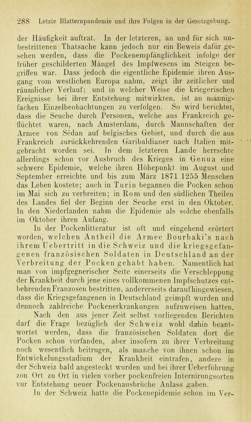 der Häufigkeit auftrat. Li der letzteren, an und für sich un- bestrittenen Thatsache kann jedoch nur ein Beweis dafür ge- sehen werden, dass die Pockenempfänglichkeit infolge der früher geschilderten Mängel des Impfwesens im Steigen be- griffen war. Dass jedoch die eigentliche Epidemie ihren Aus- gang vom westlichen Europa nahm, zeigt ihr zeitlicher und räumlicher Verlauf; und in welcher Weise die kriegerischen Ereignisse bei ihrer Entstehung mitwirkten, ist an mannig- fachen Einzelbcobachtungen zu verfolgen. So wird berichtet, dass die Seuche durch Personen, welche aus Frankreich ge- ftüchtet waren, nach Amsterdam, durch Mannschaften der Armee von Sedan auf belgisches Gebiet, und durch die aus Frankreich zurückkehrenden Garibaldianer nach Italien mit- gebracht worden sei. In dem letzteren Lande herrschte allerdings schon vor Ausbruch des Krieges in Genua eine schwere Epidemie, welche ihren Höhepunkt im August und September erreichte und bis zum März 1871 1255 Menschen das Leben kostete: auch in Turin begannen die Pocken schon im Mai sich zu verbreiten; in Rom und den südlichen Theilen des Landes fiel der Beginn der Seuche erst in den Oktober. In den Niederlanden nahm die Epidemie als solche ebenfalls im Oktober ihren Anfang. In der Pockenlitteratur ist oft und eingehend erörtert worden, welchen Antheil die Armee Bourbaki's nach ihrem Uebertritt in die Schweiz und die kriegsgefan- genen französischen Soldaten in Deutschland an der Verbreitung der Pocken gehabt haben. Namentlich hat man von impfgegnerischer Seite einerseits die Verschleppung der Krankheit durch jene eines vollkommenen Impfschutzes ent- behrenden Franzosen bestritten, andererseits daraufhingewiesen, dass die Kriegsgefangenen in Deutschland geimpft wurden und dennoch zahlreiche Pockenerkrankungen aufzuweisen hatten. Nach den aus jener Zeit selbst vorliegenden Berichten darf die Frage bezüglich der Schweiz wohl dahin beant- wortet werden, dass die französischen Soldaten dort die Pocken schon vorfanden, aber insofern zu ihrer Verbreitung noch wesentlich beitrugen, als manche von ihnen schon im Entwickelungsstadium der Krankheit eintrafen, andere in der Schweiz bald angesteckt wurden und bei ihrer Ueberfiihrung zon Ort zu Ort in vielen vorher pockenfreien Internirungsortcn vur Entstehung neuer Pockenausbrüche Anlass .gaben. In der Schweiz hatte die Pockenepidemie schon im Vor-