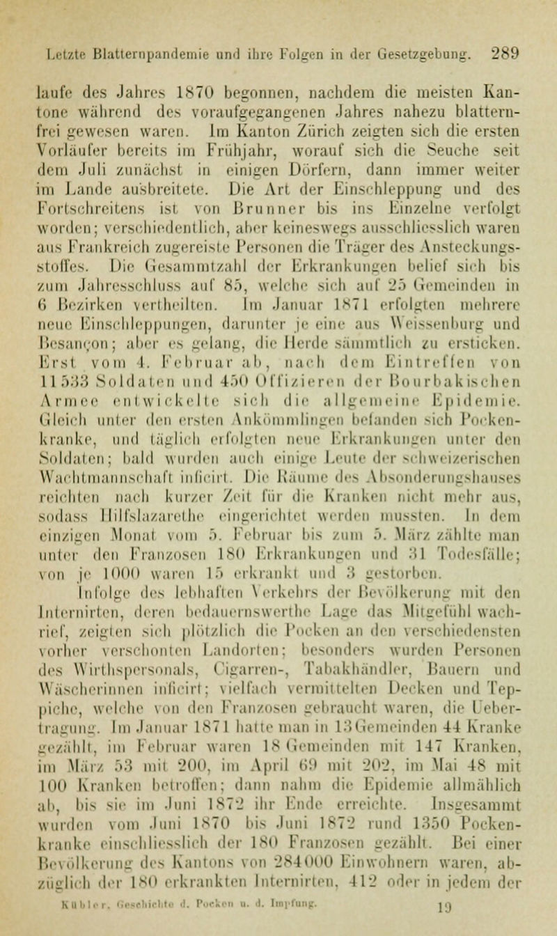 laufe des Jahres 1870 begonnen, nachdem die meisten Kan- tone während des voraufgegangenen Jahres nahezu blattern- frei gewesen waren. Im Kanton Zürich zeigten sich die ersten Vorläufer bereits im Frühjahr, worauf sich die Seuche seit dem Juli zunächsl in einigen Dörfern, dann immer weiter im Lande ausbreitete. Die An der Einschleppung und des Fortschreitens ist von Brunner bis ins Einzelne verfolg! worden; verschiedentlich, aber keineswegs ausschliesslich waren ans Frankreich zugereiste Personen die Träger des Ansteckungs- stoffes. Die Gesammtzahl der Erkrankungen belief sich bis zum Jahresschluss auf 85, welche sich anf 25 Gemeinden in (i Bezirken vertheilten. Im Januar ls7l erfolgten mehrere neue Einschleppungen, darunter je eine aus Weissenburg und Besanijon; aber es gelang, die Herde sämmtlich zu ersticken. Ersl vom l. Februar ab, nach dem Eintreffen von 11533 Soldaten und 150 Offizieren der Bonrbakischen Armi ntwickelte sich die allgemeine Epidemie. Gleich linier den ersten Vnkömmlingea befanden sich Pocken- kranke, und täglich erfolgten neue Erkrankungen unter den Soldaten; bald wurden auch einige Leute der schweizerischen Wachtmannschafl inficirt. Die Räui les Absonderungshauses reichten nach kurzer Zeil Im die Kranken nichl mehr aus, sodass Hilfslazarethe eingerichtel werden mussten. In dem einzigen Mona! vom 5. Februar bis zum 5. März zählte man unter den Franzosen 180 Erkrankungen und ::i Todesfälle; von j<' 1000 waren 15 erkrank! und :; gestorben. Infolge do lebhaften Verkehrs der Bevölkerung rail den Internirten, deren bedauernswerte Lage das Mitgefühl wach- rief, zeigten sich plötzlich die Pocken an den verschiedensten vorher verschonten Landorten; besonders wurden Personen des Wirthspersonals, Cigarren-, Tabakhändler, Bauern und Wäscherinnen inficirt; vielfach vermittelten Decken und rep- picho, welche von den Franzosen gebrauch! waren, die I eber- tragung. Im Januar 1*71 hatte man in 13Gemeinden 44 Kranke gezählt, im Februar warm 18 Gemeinden mil 147 Kranken, um Mal 53 um 200, im April 69 mil 202, im Mai 48 mit Kio Kranken betroffen; dann nahm die Epidemie allmählich ab, bis sie im Juni 1872 ihr Ende erreichte. Insgesamml wurden vom Juni 1870 bis Juni 1872 rund 1350 Pocken- kranke einschliesslich der 180 Franzosen gezählt. Bei einer Bevölkerung des Kantons von 284000 Einwohnern waren, ab- , h der 180 erkrankten Internirten, 412 oder in jedem der K UM.- r. Gl  • i. Iii ' l'l