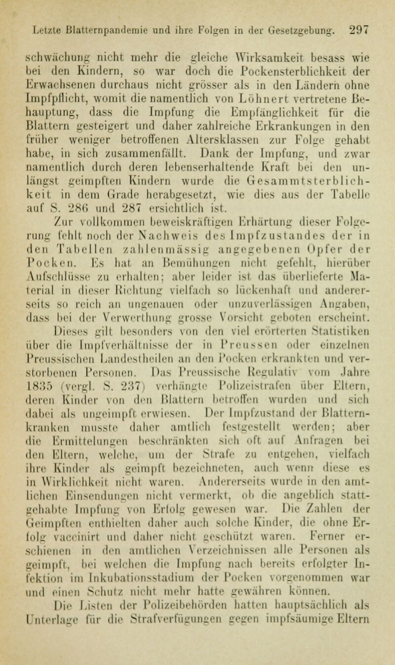 Schwächung nicht mehr die gleiche Wirksamkeit besass wie bei den Kindern, so war doch die Pockensterblichkeit der Erwachsenen durchaus nicht grösser als in den Landern ohne [mpfpflicht, womit die namentlich von Löhnert vertretene Be- hauptung, dass die Impfung die Empfänglichkeit für die Blattern gesteigert und daher zahlreiche Erkrankungen in den früher weniger betroffenen Altersklassen zur Folge gehabt habe, in sieb zusammenfällt. Dank der Impfung, und zwar namentlich durch deren lebenserhaltende Kraft bei den un- längsl geimpften Kindern wurde die Gesammtsterblich- keit in dem Grade herabgesetzt, wie dies aus der Tabelle auf S. 286 und 2*7 ersichtlich ist. Zur vollkommen beweiskräftigen Erhärtung dieser Folge- rung fehlt noch der Nachweis des Impfzustandes der in den Tabellen zahlenmässig angegebenen Opfer der Poeken. Es hat an Bemül gen nicht gefehlt, hierüber Aufschlüsse zu erhallen: aber leider ist das überlieferte Ma- terial in dieser Richtung vielfach so lückenhaft und anderer- seits sii reich an ungenauen oder unzuverlässigen Angaben, dass bei der Verwerthung grosse Vorsichl geboten erscheint. Dieses gilt besonders von den viel erörterten Statistiken über die [mp(Verhältnisse der in Preussen oder ein/einen Preussischen Landestheilen an den Pocken erkrankten und ver- storbenen Personen. Das Preussische Regulativ vom Jahre L835 (vergl. S. 237) verhängte Polizeistrafen über Eltern, deren Kinder von den Blättern betroffen wurden und sich dabei als ungeimpfl erwiesen. Der tmpfzustand der Blattern- kranken musste daher amtlich festgestellt werden; aber die Ermittelungen beschränkten sich oft auf anfragen bei den Eltern, welche, um der Strafe zu entgehen, vielfach ihre Kinder als geimpft bezeicl ten, auch wenn diese es in Wirkliehkeii nicht waren. Andererseits wurde in den amt- lichen Einsendungen nichl vermerkt, ob die angeblich statt- gehabte Impfung von Erfolg gewesen war. Die Zahlen der Geimpften enthielten daher auch solche Kinder, d hne Er- folg vaccinirt und daher nicht geschützt waren, ferner er- schienen in den amtlichen Verzeichnissen alle Personen als geimpft, bei welchen die Impfung nach bereits erfolgter In- fektion im fnkubationsstadium der Pocken vorgenommen war und einen Schutz nicht mehr haue gewähren können. Die Listen der Polizeibehörden hatten hauptsächlich als I nterlage für die Strafverfügungen gegen impfsäumige Eltern