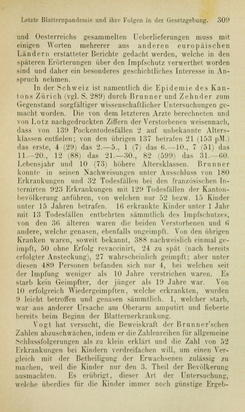 und Oesterreichs gesammelten Ueberlieferungen muss mit einigen Worten melirerer aus anderen europäischen Ländern erstatteter Berichte gedacht werden, welche in den späteren Erörterungen über den Impfschutz verwerthet worden sind und daher ein besonderes geschichtliche.-- Interesse in An- spruch nehmen. In (\vv Schweiz isl namentlich die Epidemie des Kan- tons Zürich (vgl. S. 289) durch Brunner und Zeh oder zum Gegenstand sorgfältiger wissenschaftlicher Untersuchungen gc- machl wurden. Die von dem letzteren Arzte berechneten und um Lotz nachgedruckter Ziffern der Verstorbenen weisennach, dass \on 139 Pockentodesfällen ■_' auf unbekannte Alters- klassen entfielen; von den übrigen 137 betrafen 21 (153 pM.) das erste, l (29) das 2.-5., 1 (7) das 6. -10., 7 :>l das 11. 20., 12 (88) das 21,-30., 82 599) das 31. 60. Lebensjahr und Kt (73) höhere Altersklassen. Brunner konnte in seinen Nachweisungen unter Ausschluss von 180 Erkrankungen und :!'_' Todesfällen bei den französischen ln- ternirten 923 Erkrankungen rail 129 Todesfällen der Kanton- bevölkerung anführen, von welchen nur 52 bezw. 1> Rinder unter L5 Jahren betrafen. L6 erkrankte Kinder unter 1 Jahr rail L3 Todesfällen entbehrten sämmtlich des Impfschutzes, von den .'!ii alteren waren die Leiden Verstorbenen und li auilere, welche genasen, ebenfalls nngeimpft. \ ii den übrigen Kranken waren, soweit bekannt, 388 nachweislich einmal ge- impft, •><> ohne Erfolg revaccinirt, 24 zu spät (nach bereits erfolgter Ansteckung), 27 wahrscheinlich geimpfl; alier unter diesen is'.i Personen befanden sieh nur l. hei welchen seil der Impfung weniger als ui Jahre verstrichen waren. Es starb kein Geimpfter, der jünger als in Jahre war. Von in erfolgreich Wiedergeimpften, welche erkrankten, winden ;i leiihi betroffen und genasen sämmtlich. l. welcher starb, war aus anderer Ursache am Oberarm amputiri und fieberte bereits heim Beginn der Blatternerkrankung. Vogl hai versucht, die Beweiskraft der Brunner'schen Zahlen abzuschwächen, indem er die Zahlenreihen für allgemeine Schlussfolgerungen als zu klein erklärt und die Zahl von 52 Erkrankungen hei Kindern verdreifachen will, um einen Ver- gleich mit der Betheiligung der Erwachsenen zulässig zu machen, weil die Kinder nur den 3. Theil der Bevölkerung ausmachten. Es erübrigt, dieser An der Untersuchung, welche überdies für die Kinder immer noch günstige Ergeb-