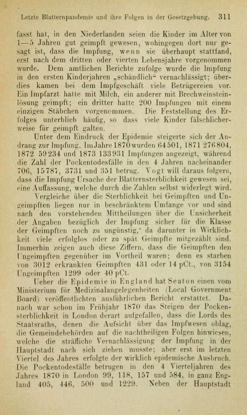 hat, in den Niederlanden seien die Kinder im Alter von 1 — .> Jahren gul geimpft gewesen, wohingegen dort nur ge- sagt ist, dass die Impfung, wenn sie überhaupt stattfand, ersl nachdem dritten oder vierten Lebensjahre vorgenommen wurde. Dem amtlichen Berichte zufolge wurde die Impfung in den ersten Kinderjahren „schändlich- vernachlässigt: über- dies kamen bei dem [mpfgoschäft viele Betrügereien vor. Einimpfarzt hatte mit Milch, ein anderer mit Brechweinstein- lösung geimpft; ein dritter hatte 200 Impfungen mit einem einzigen Stäbchen vorgenommen. I)i>• Feststellung des Er- folges unterblieb häufig, so dass viele Kinder fälschlicher- weise für geimpfl galten. Unter dem Bindruck der Epidemie steigerte sich der An- drang zur Impfung. [mJahre L870wurden 6 I 501, 1871 276804, 1872 59234 und L873 i:i.>'.>:n Impfungen angezeigt, während die Zahl der Pockentodesfälle in den i Jahren nacheinander 706, 15787, 3731 und 351 betrug. Vogt will daraas rolgeni, dass die Impfung Ursache der Blatternsterblichkeil gewesen sei, eine Auffassung, welche durch die Zahlen selbst widerlegl wird. Vergleiche über die Sterblichkeil bei Geimpften und Un- geimpften liegen nur in beschränktem Umfange vor und Bind nach den vorstehenden Mittheilungen über die I nsicherheit der Angaben bezüglich der Impfung sicher für die Klasse der Geimpften noch zu ungünstig,' da darunter in Wirklich- keil viele erfolglos oder zu späl Geimpfte mitgezählt sind. Immerhin zeigen auch diese Ziffern, dass die Geimpften den I ngeimpften gegenüber im Vortheil waren: denn es starben Mm 3012 erkrankten Geimpften 181 odorl4pCt., von 3154 Ungeimpften 1299 oder 10 pCt. üeber die Epidemie in England hat Seaton einen vom Ministerium für Medizinalangelegenheiten (Local Government Board) veröffentlichten ausführlichen Bericht erstattet. Da- nach war schon im Frühjahr 1870 das Steigen der Pocken- sterblichkeil in I Ion derart aufgefallen, dass die Lords des Staatsraths, denen die Aufsichl über das Impfwesen oblag, die Gemeindebehörden auf die nachtheiligen Folgen hinwiesen, «reiche die sträfliche Vernachlässigung der Impfung in der Hauptstadt nach sich ziehen musste; aber erst im letzten Viertel des Jahres erfolgte der wirklich epidemische Ausbruch. Die Pockentodesfälle betrugen in den 4 Vierteljahren des Jahres 1870 in London 99, 118, L57 und 584, in ganz Eng- land 405, 146, 500 und 1229. Neben der Hauptstadt