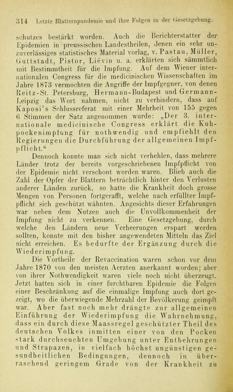 Schutzes bestärkt worden. Auch die Berichterstatter der Epidemien in preussischen Landestheilen, Jenen ein sehr un- zuverlässiges statistisches Material vorlag, v. Pastau, Müller, Guttstadt, Pistor, Lievin u. a. erklärten sich sämmtlich mit Bestimmtheit für die Impfung. Auf dem Wiener inter- nationalen Congress für die medicinischen Wissenschaften im Jahre 1873 vermochten die Angriffe der Impfgegner, von denen Reitz-St. Petersburg, Hermann-Budapest und Germann- Leipzig das Wort nahmen, nicht zu verhindern, dass auf Kaposi's Schlussreferat mit einer Mehrheit von 155 gegen 6 Stimmen der Satz angenommen wurde: „Der 3. inter- nationale medicinische Congress erklärt die Kuh- pockenimpfung für nothwendig und empfiehlt den Regierungen die Durchführung der allgemeinen Impf- p flicht. Dennoch konnte man sich nicht verhehlen, dass mehrere Länder trotz der bereits vorgeschriebenen Impfpflicht von der Epidemie nicht verschont worden waren. Blieb auch die Zahl der Opfer der Blattern beträchtlich hinter den Verlusten anderer Länden zurück, so hatte die Krankheit doch grosse Mengen von Personen fortgerafft, welche nach erfüllter Impf- pflicht sich geschützt wähnten. Angesichts dieser Erfahrungen war neben dem Nutzen auch die Unvollkommenheit der Impfung nicht zu verkennen. Eine Gesetzgebung, durch welche den Ländern neue Verheerungen erspart werden sollten, konnte mit den bisher angewendeten Mitteln das Ziel nicht erreichen. Es bedurfte der Ergänzung durch die Wiederimpfung. Die Vortheile der Revaccination waren schon vor dem Jahre 1870 von den meisten Aerzten anerkannt worden; aber von ihrer Nothwendigkeit waren viele noch nicht überzeugt. Jetzt hatten sich in einer furchtbaren Epidemie die Folgen einer Beschränkung auf die einmalige Impfung auch dort ge- zeigt, wo die überwiegende Mehrzahl der Bevölkerung geimpft war. Aber fast noch mehr drängte zur allgemeinen Einführung der Wiederimpfung die Wahrnehmung, dass ein durch diese Maassregel geschützter Theil des deutschen Volkes inmitten einer von den Pocken stark durchseuchten Umgebung unter Entbehrungen und Strapazen, in vielfach höchst ungünstigen ge- sundheitlichen Bedingungen, dennoch in über- raschend geringem Grade von der Krankheit zu