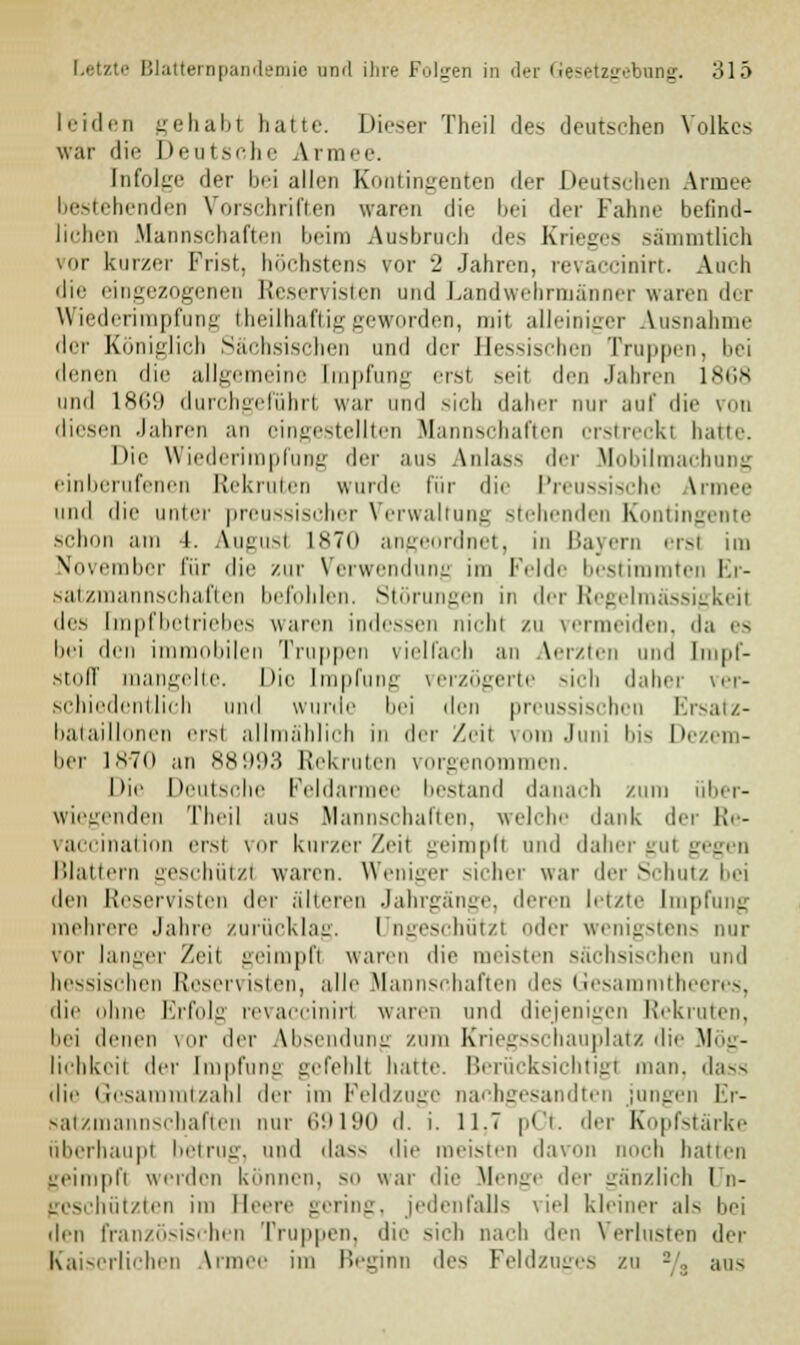 leiden gehabt halte. Dieser Theil des deutschen Volkes war die Deut sehe Armee. Infolire der lj<i allen Eontingenten der Deutschen Armee bestehenden Vorschriften waren die bei der Fahne befintl- lichen Mannschaften beim Ausbrach des Krieges sämmtlich Mir kurzer Frist, höchstens vor ■_' Jahren, revaccinirt. Aach die eingezogenen Reservisten und Landwebrmänner waren der Wiederimpfung theilhaftiggeworden, mit alleiniger Ausnahme der Königlich Sächsischen und der Hessischen Trappen, bei denen die allgemeine Impfung ersl seil den Jahren 1868 und 1869 durchgeführl war und sieh daher nur auf die von diesen Jahren an eingestellten Mannschaften erstreckt hatte. Die Wiederimpfung der aus Anlas- der Mobilmachung einberufenen Rekruten wurde für die Preussische Armee und die unter preassischer Verwaltung stehenden Kontingente schon am l. Augusl 1870 angeordnet, in Bayern erat im November für die zur Verwendung im Felde bestimmten Er- satzmannschaften befohlen. Störungen in der Regelmässigkeit des Impfbetriebes waren indessen nicht zu vermeiden, da es bei den immobilen Truppen vielfach an Aerzten und Impf- stoff mangelte. Die Impfung verzögerte sich daher ver- schiedentlich und wurde bei den preussischen Ersatz- bataillonen ersi allmählich in der Zeil vom Juni bis Dezem- ber 1870 an 88993 Rekruten vorgenommen. Die Deutsche Feldarmee bestand danach zum über- wiegenden Theil aus Mannschaften, welche dank dei Re- vaccination erst vor kurzer Zeit geimpft und daher gut gegen Blattern geschützl waren. Weniger sicher war der Schutz bei den Reservisten der älteren Jahrgänge, deren letzte Impfung mehrere Jahre zurücklag. I Dgeschützl oder wenigstens nur vor langer Zeil geimpfl waren die meisten sächsischen und hessischen Reservisten, alle Mannschaften des Gesammtheeres, die ohne Erfolg revaccinirl waren und diejenigen Rekraten, bei denen vor der Absendung zum Kriegsschauplatz die Mög- lichkeil der Impfung gefehlt hatte. Berücksichtigt man. dass die Gcsammtzahl >\rv im Feldzuge nachgesandten jungen Er- satzmannschaften nur 69190 d. i. 11.7 pCt. der Kopfstärke überhaupt betrug, und dass die meisten davo sh hatten geimpft werden können, so war die Menge der gänzlich Un- geschützten im Nene gering, jedenfalls viel kleiner als hei den französischen Truppen, die sieh nach den Verlusten der Kaiserlichen Armer im Beginn des Feldzuges zu % aus