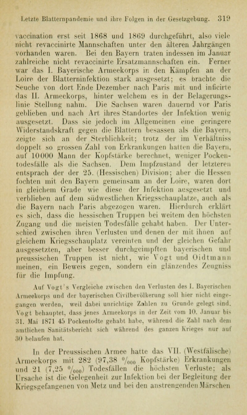 \ aiciiiution erst seil 1868 und 1869 durchgeführt, also viele rächt revaccinirte Mannschaften unter dm alteren Jahrgängen vorhanden waren, Bei den Bayern traten indessen im Januar zahlreiche nicht revaccinirte Ersatzmannschaften ein. Ferner war das I. Bayerische Armeekorps in den Kämpfen an der Loire der Blattcrninfektion stark angesetzt; es brachte die Seuche \ Lorl Ende Dezember nach Paris mit und inficirte das II. Armeekorps, hinter welchem es in der Belagerungs- linie Stellung nahm. Die Sachsen waren dauernd vor Paris geblieben und nach Art ihres Standortes der Infektion wenig ausgesetzt. Lass sie jedoch im Allgemeinen eine geringere Widerstandskrafl gegen die Blattern besassen als die Bayern, zeigte sich an der Sterblichkeit; trotz der im Verhältniss doppell so grossen Zahl von Erkrankungen hatten die Bayern, auf lODOd Mann der Kopfstärke berechnet, weniger Pocken- todesfälle als die Sachsen. Dem [mpfzustand der letzteren entsprach der der 25. (Hessischen) Division; aber die Hessen lochten um den Bayern gemeinsam an der Loire, waren dorl in gleichem Grade wie diese der Infektion ausgesetzt und verblieben auf dem südwestlichen Kriegsschau platze, auch al> die Bayern nach Paris abgezogen waren. Hierdurch erklärt es sich, dass die hessischen Truppen bei weitem den höchsten Zugang und die meisten Todesfälle gehabt haben. Der Unter- schied zwischen ihren Verlusten und denen An um ihnen auf gleichem Kriegsschauplatz vereinten und der gleichen Gefahr ausgesetzten, alter besser durchgeimpften bayerischen und preussischen Truppen ist nicht, wie Vogl und Oidtmann meinen, ein Beweis gegen, sondern ein glänzendes Zeugniss für die Impfung. Auf Vogt's Vergleiche zwischen den Verlosten des l. Bayerischen Armeekorps und der bayerischen Cmlbevölkernng -'II hier nichl einge- gangen werden, weil dabei anrichtige Zahlen zu Grunde gelegt sind. Vogl behauptet, dass jenes Armeekorps in der Zeil vom 1. Januai bis 31. Hai 1871 15 Pookentodte gehabt habe, während die Zahl nach dem amtlichen Sanitätsbericht sich während des ganzen Krieges mir am' :;n belaufen hat. In dor Preussischen Armee hatte das VII. Westfälische Armeekorps rail 282 (97,38 /000 Kopfstärke) Erkrankungen IMH| 21 (7,25 „„„' Todesfällen die höchsten Verluste: als I rsache isl die Gelegenheit zur Infektion bei der Begleitung der Kriegsgefangenen von Metz und hei den anstrengenden Märschen