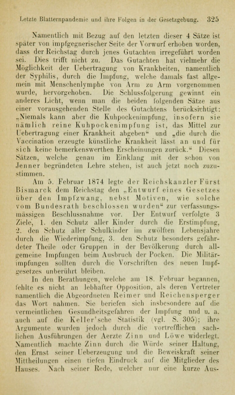 Namentlich mit Bezug auf den letzten dieser 4 Sätze ist später von impfgegnerischer Seite der Vorwarf erhoben worden, dasfi der Reichstag durch jenes Gutachten irregeführt worden sei. Dies trifft nicht zu. Das Gutachten hat vielmehr die Möglichkeit der Uebertragung von Krankheiten, namentlich der Syphilis, durch die Impfung, welche damals fast allge- mein mit Menschenlymphe von Arm zu Arm vorgenommen wurde, hervorgehoben. Die Schlussfolgerung gewinnt ein anderes Licht, wenn man die beiden folgenden Sätze ans einer vorausgehenden Stelle des Gutachtens berücksichtigt: „Niemals kann aher die Kuhpockenimpfung, insofern sie nämlich reine Kuhpockenimpfung ist, das Mittel zur I ebertragung einer Krankheil abgeben und „die durch die Vaccination erzeugte künstliche Krankheil lässl an und für sieh keine bemerkenswerthen Erscheinungen zurück. Diesen Sätzen, wolche genau im Einklang mi1 der schon von Jenner begründeten Lehre stehen, isl auch jetzl noch zuzu- stimmen. Am 5. Februar 1874 legte der Reichskanzler Fürst Bismarck dem Reichstag den „Entwurf eines Gesetzes über den Impfzwang, nebsl .Motiven, wie solche vom Bundesrath beschlossen wurden zur verfassungs- mässigen Beschlussnahme vor. Her Entwurf verfolgte '■> Ziele, 1. den Sehnt/, aller Kinder <lui.li die Erstimpfung, •_'. den Sehnt/, aller Schulkinder im zwölften Lebensjahre durch die Wiederimpfung, 3. den Schutz besonders gefähr- deter Thoil ler Gruppen in der Bevölkerung durch all- gemeine Impfungen heim Ausbruch der Pocken. Die Militär- impfungen sollten durch die Vorschriften des neuen Impf- gesetzes unberührt bleiben. In den Berathungen, welche am 1* Februar begannen, fehlte es nicht an lebhafter Opposition, als deren Vertreter namentlich die Abgeordneten Reimer und Reichensperger das Wort nahinen. Sie beriefen sich insbesondere auf die vermeintlichen Gesundheitsgefahren der Impfung und u. a. auch auf die Keller'schc Statistik vgl. S. 305); ihre Argumente wurden jedoch durch die vortrefflichen sach- lichen Ausführungen der Aerzte Zinn und Löwe widerlegt. Namentlich machte Zinn durch die Würde seiner Haltung, den Ems! seiner I eberzeugung und die Beweiskraft seiner Mittheilungen einen tiefen Eindruck auf die Mitglieder des Hauses. Nach seiner Rede, welcher nur eine kurze Aus-