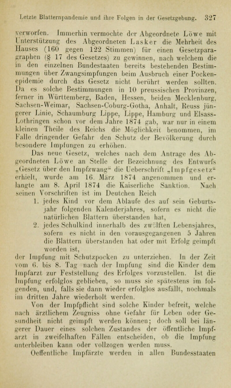 verworfen. Immerbin vermochte der Abgeordnete Löwe mit I ntcrstiit.zmiir des Abg -dneten Lasker die Mehrheil des Hauses (160 gegen 122 Stimmen) für einen Gesetzpara- graphen (§ 17 des Gesetzes) zu gewinnen, Dach welchem die in den einzelnen Bundestaaten bereits bestehenden Bestim- mungen über Zwangsimpfungen beim Ausbruch einer Pocken- epidemie durch das Gesetz nichl berühr! werden sollten. Da es solche Bestimmungen in 10 preussischen Provinzen, ferner in Württemberg, Baden, Hessen, beiden Mecklenburg, Sachsen-Weimar, Sachsen-Coburg-Gotha, Anhalt, Reuss jün- gerer Linie, Schaumburg Lippe, Lippe, Bamburg und Elsass- Lothringen schon vor dem Jahre ist) gab, war mir in einem kleinen Theile des Reichs die Möglichkeit benommen, im Falle dringender Gefahr den Schutz der Bevölkerung durch besondere Impfungen zu erhöhen. Das neue Gesetz, welches nach dem Antrage des ab- geordneten Löwe an Stelle der Bezeichnung des Entwurfs „Gesetz über den Impfzwang die Ueberschrift „Impfgesetz erhielt, wurde am in .Mar/ 1874 angenommen und er- langte am 8. April l*74 die Kaiserliehe Sanktion. Mach seinen \ orschriften ist im Deutchen Reich 1. jedes Kind vor dem Ablaufe des auf srin Geburts- jahr folgenden Kalenderjahres, sofern es nichl die natürlichen Blattern überstanden hat, 2. jedes Schulkind innerhalb des zwölften Lebensjahres, sofern es nicht in den vorausgegangenen 5 Jahren die Blattern überstanden hat oder mil Erfolg geimpfl worden ist, der Impfung mit Schutzpocken zu unterziehen. In der Zeil vom 6. bis 8. Tag nach der Impfung sind die Kinder dem fmpfarzl zur Feststellung des Erfolges vorzustellen. Kt die Impfung erfolglos geblieben, so muss sie spätestens im fol- genden, und, falls sie dann wieder erfolglos ausfällt, nochmals im dritten Jahre wiederholt werden. Von der Impfpflichl sind solche Kinder befreit, welche nach ärztlichem Zeugniss ohne Gefahr für Leben oder Ge- sundheit nicht geimpfl werden können; doch soll bei län- gerer Dauer eines solchen Zustandes der öffentliche lmpf- ar/t in zweifelhaften Fällen entscheiden, ob die Impfung unterbleiben kann oder vollzogen werden muss Oeffentliche Empfärzte werden in allen Bundesstaaten