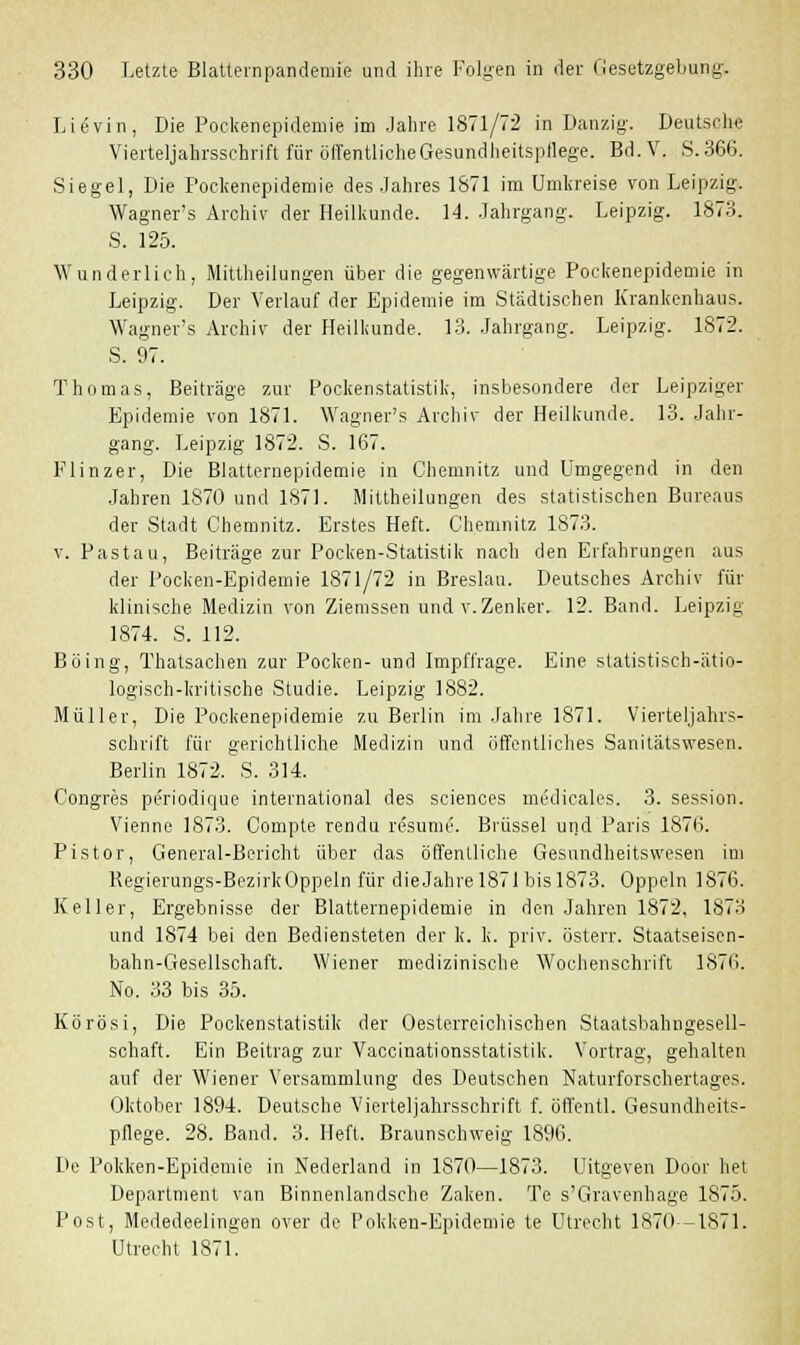 Lievin, Die Pockenepidemie im Jahre 1871/72 in Danzig. Deutsche Vierteljahrsschrift für öffentliche Gesundheitspflege. Bd. V. S. 366. Siegel, Die Pockenepidemie des Jahres 1871 im Umkreise von Leipzig. Wagner's Arohiv der Heilkunde. 14. Jahrgang. Leipzig. 1873. S. 125. Wunderlich, Mittheilungen über die gegenwärtige Pockenepidemie in Leipzig. Der Verlauf der Epidemie im Städtischen Krankenhaus. Wagner's Archiv der Heilkunde. 13. Jahrgang. Leipzig. 1872. S. 97. Thomas, Beiträge zur Pockenstatistik, insbesondere der Leipziger Epidemie von 1871. Wagner's Archiv der Heilkunde. 13. Jahr- gang. Leipzig 1872. S. 167. Flinzer, Die Blatternepidemie in Chemnitz und Umgegend in den Jahren 1870 und 1871. Mittheilungen des statistischen Bureaus der Stadt Chemnitz. Erstes Heft. Chemnitz 1873. v. Pastau, Beiträge zur Pocken-Statistik nach den Erfahrungen aus der Pocken-Epidemie 1871/72 in Breslau. Deutsches Archiv für klinische Medizin von Ziemssen und v.Zenker. 12. Band. Leipzig 1874. S. 112. Böing, Thatsachen zur Pocken- und Impffrage. Eine statistisch-ätio- logisch-kritische Studie. Leipzig 1882. Müller, Die Pockenepidemie zu Berlin im Jahre 1871. Vierteljahrs- schrift für gerichtliche Medizin und öffentliches Sanitätswesen. Berlin 1872. S. 314. Congres periodique international des sciences midicales. 3. Session. Vienne 1873. Compte rendu resume. Brüssel und Paris 1876. Pistor, General-Bericht über das öffentliche Gesundheitswesen im Regierungs-BezirkOppeln für dieJahre 1871 bis 1873. Oppeln 1876. Keller, Ergebnisse der Blatternepidemie in den Jahren 1872, 1873 und 1874 bei den Bediensteten der k. k. priv. österr. Staatseisen- bahn-Gesellschaft. Wiener medizinische Wochenschrift 1876. No. 33 bis 35. Körösi, Die Pockenstatistik der Oesterreichischen Staatsbahngesell- schaft. Ein Beitrag zur Vaccinationsstatistik. Vortrag, gehalten auf der Wiener Versammlung des Deutschen Naturforschertages. Oktober 1894. Deutsche Vierteljahrsschrift f. öffentl. Gesundheits- pflege. 28. Band. 3. Heft. Braunschweig 1896. De Pokken-Epidemie in Nederland in 1870—1873. Uitgeven Door het Department van Binnenlandsche Zaken. Te s'Gravenhage 1875. Post, Mededeelingen over de Pokken-Epidemie te Utrecht 1870-1871. Utrecht 1871.