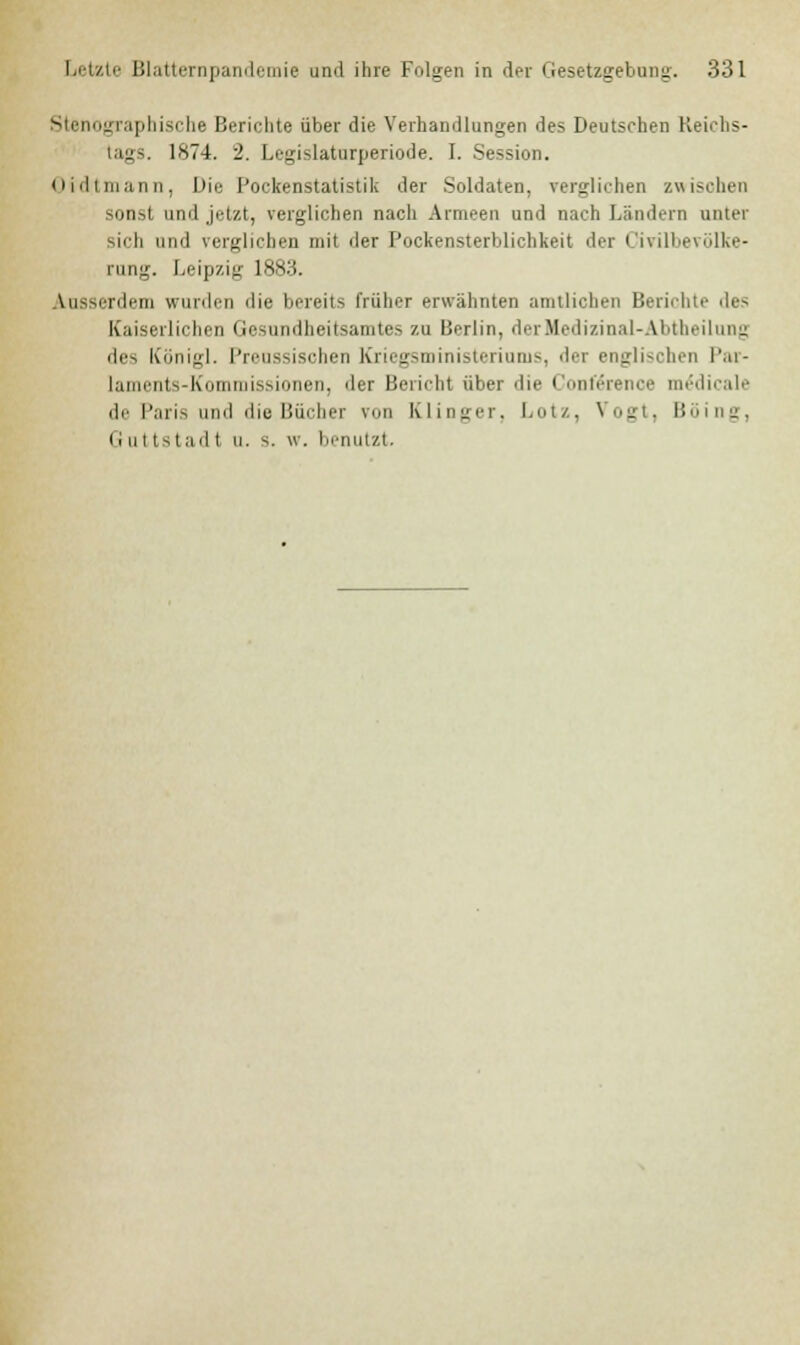 Stenographische Berichte über die Verhandlungen des Deutschen Reichs- tags. 1874. 2. Legislaturperiode. I. Session. u i il i ina nn , Die Pockenstatistik der Soldaten, verglichen zwischen sonst und jetzt, verglichen nacli Armeen und nach Ländern unter sich und verglichen mit der Pockensterblichkeit der Civilbevölke- rung. Leipzig 1883. \u-^i-nli-tn wurden die bereits früher erwähnten amtlichen Berichte des Kaiserlichen Gesundheitsamtes zu Berlin, derHedizinal-Abtheilung des Königl. Preussischen Knegsministeriuiii~. «Ii-r englischen Par- laments-Kommissionen, der Bericht über die Conference m£dicale de Paris und die Bücher von Klinger, Lutz, Vogt, Böing, Guttstad t u. s. w. benutzt.