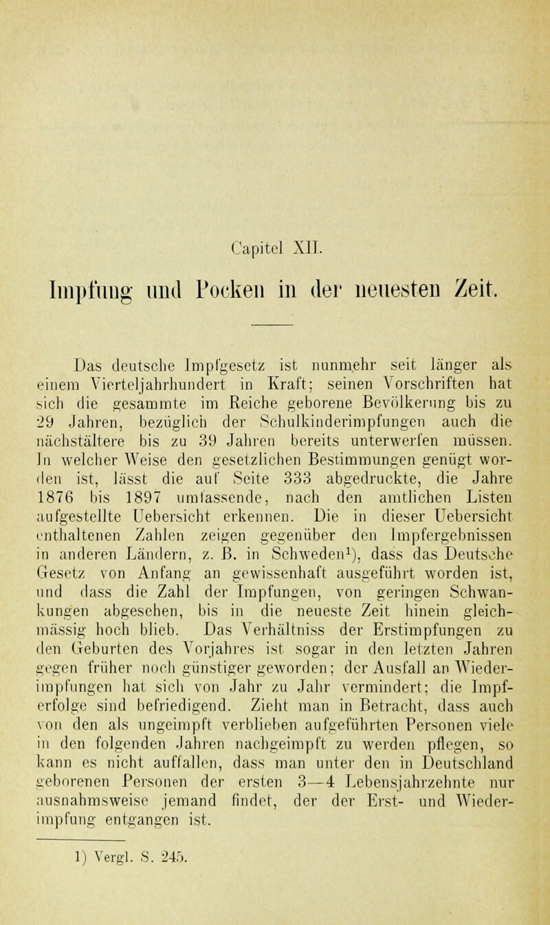 Capitel XII. Impfung und Pocken in der neuesten Zeit. Das deutsche Impl'gesetz ist nunmehr seit länger als einem Vierteljahrmindert in Kraft; seinen Vorschriften hat sich die gesammte im Reiche geborene Bevölkerung bis zu 29 Jahren, bezüglich der Schulkinderimpfungen auch die nächstältere bis zu 39 Jahren bereits unterwerfen müssen. In welcher Weise den gesetzlichen Bestimmungen genügt wor- den ist, lässt die auf Seite 333 abgedruckte, die Jahre 1876 bis 1897 umfassende, nach den amtlichen Listen aufgestellte Uebersicht erkennen. Die in dieser Uebersicht enthaltenen Zahlen zeigen gegenüber den Impfergebnissen in anderen Ländern, z. ß. in Schweden1), dass das Deutsche Gesetz von Anfang an gewissenhaft ausgeführt worden ist, und dass die Zahl der Impfungen, von geringen Schwan- kungen abgesehen, bis in die neueste Zeit hinein gleich- massig hoch blieb. Das Verhältniss der Erstimpfungen zu den Geburten des Vorjahres ist sogar in den letzten Jahren gegen früher noch günstiger geworden; der Ausfall an Wieder- impfungen hat sich von Jahr zu Jahr vermindert; die Impf- erfolge sind befriedigend. Zieht man in Betracht, dass auch von den als ungeimpft verblieben aufgeführten Personen viele in den folgenden Jahren nachgeimpft zu werden pflegen, so kann es nicht auffallen, dass man unter den in Deutschland geborenen Personen der ersten 3—4 Lebensjahrzehnte nur ausnahmsweise jemand findet, der der Erst- und Wieder- impfung entgangen ist.