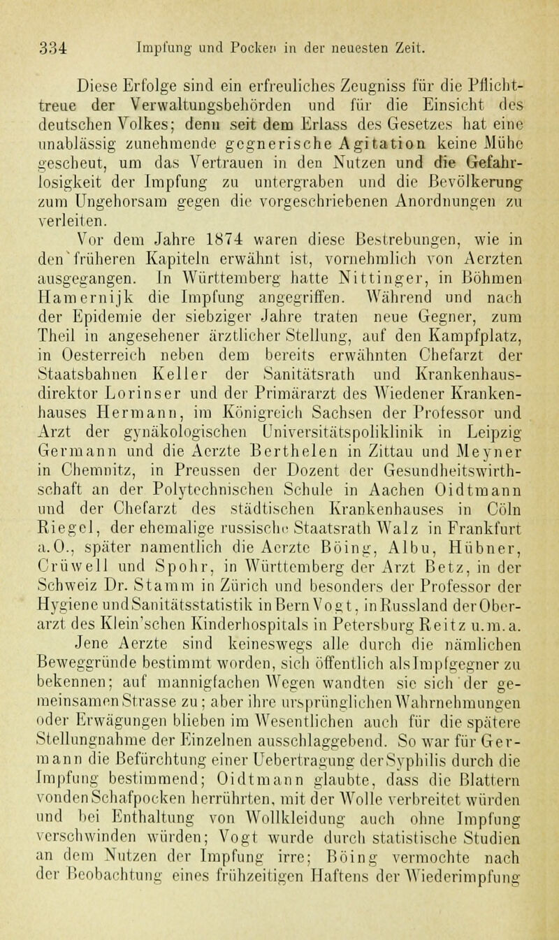 Diese Erfolge sind ein erfreuliches Zeugniss für die Pflicht- treue der Verwaltungsbehörden und für die Einsicht des deutschen Volkes; denn seit dem Erlass des Gesetzes hat eine unablässig zunehmende gegnerische Agitation keine Mühe gescheut, um das Vertrauen in den Nutzen und die Gefahr- losigkeit der Impfung zu untergraben und die Bevölkerung zum Ungehorsam gegen die vorgeschriebenen Anordnungen zu verleiten. Vor dem Jahre 1874 waren diese Bestrebungen, wie in den'früheren Kapiteln erwähnt ist, vornehmlich von Aerzten ausgegangen. In Württemberg hatte Nittinger, in Böhmen Hamernijk die Impfung angegriffen. Während und nach der Epidemie der siebziger Jahre traten neue Gegner, zum Theil in angesehener ärztlicher Stellung, auf den Kampfplatz, in Oesterreich neben dem bereits erwähnten Chefarzt der Staatsbahnen Keller der Sanitätsrath und Krankenhaus- direktor Lorinser und der Primararzt des Wiedener Kranken- hauses Hermann, im Königreich Sachsen der Professor und Arzt der gynäkologischen Universitätspoliklinik in Leipzig Germann und die Aerzte Berthelen in Zittau und Meyner in Chemnitz, in Preussen der Dozent der Gesundheitswirth- schaft an der Polytechnischen Schule in Aachen Oidtmann uud der Chefarzt des städtischen Krankenhauses in Cöln Riegel, der ehemalige russische Staatsrath Walz in Frankfurt a.O., später namentlich die Acrztc Böing, Albu, Hübner, Crüwell und Spohr, in Württemberg der Arzt Betz, in der Schweiz Dr. Stamm in Zürich und besonders der Professor der Hygiene und Sanitätsstatistik inBernVogt, inRussland derOber- arzt des Klein'schen Kinderhospitals in Petersburg Reitz u.m.a. Jene Aerzte sind keineswegs alle durch die nämlichen Beweggründe bestimmt worden, sich öffentlich alslmpfgegner zu bekennen; auf mannigfachen AVegen wandten sie sich der ge- meinsamen Strasse zu; aber ihre ursprünglichen Wahrnehmungen oder Erwägungen blieben im Wesentlichen auch für die spätere Stellungnahme der Einzelnen ausschlaggebend. So war für Ger- mann die Befürchtung einer Uebertragung der Syphilis durch die Impfung bestimmend; Oidtmann glaubte, dass die Blattern vonden Schafpocken herrührten, mit der Wolle verbreitet würden und bei Enthaltung von Wollkleidung auch ohne Impfung verschwinden würden; Vogt wurde durch statistische Studien an dem Nutzen der Impfung irre; Böing vermochte nach der Beobachtung eines frühzeitigen Haftens der AViederimpfung