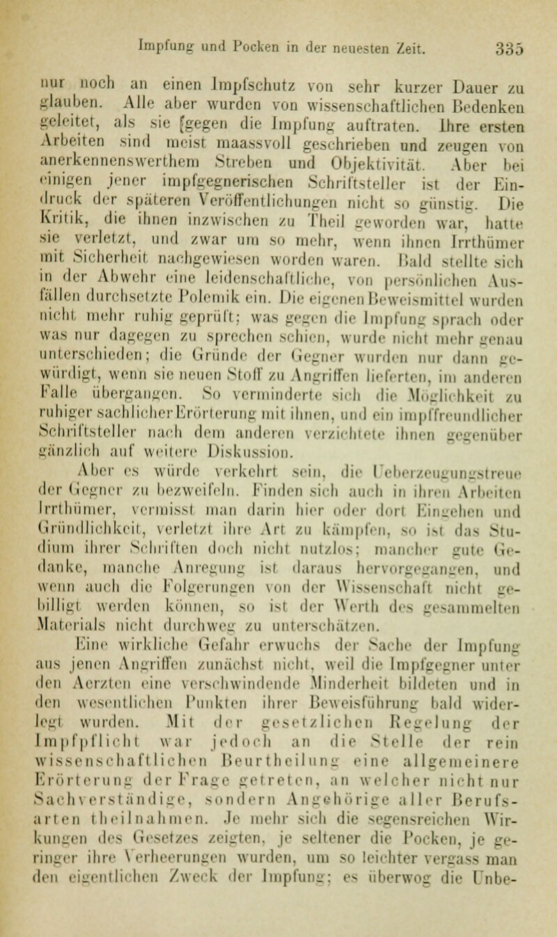nur »och an einen Impfschutz von sehr kurzer Dauer zu glauben. Alle aber wurden von wissenschaftlichen Bedenken geleitet, als sie [gegen die Impfung auftraten. Ihre ersten Arbeiten sind meist maassvoll geschrieben und zeugen von anerkennenswerthem Streben und Objektivität. Aber bei einigen jener impfgegnerischen Schriftsteller ist der Ein- druck der späteren Veröffentlichungen nicht so günstig. Die Kritik, die ihnen inzwischen zu TheiJ geworden war, hatte sie verletzt, und zwar um so mehr, wenn ihnen Irrthiimer mit Sicherheit, nachgewiesen worden waren. Bald stellte sich in der Abwehr eine leidenschaftliche, von persönlichen \n- lallen durchsetzte Polemik ein. Die eigenen Beweismittel wurden nicht mehr ruhig geprüft; was gegen die Impfung sprach oder was nur dagegen zu sprechen schien, wurde nichl mehr genau unterschieden; die Gründe der Gegner wurden nur dann ge- würdigt, wenn .sie neuen Stoff zu Angriffen lieferten, im anderen falle übergangen. So verminderte sich die Möglichkeit zu ruhiger sachlicher Erörterung mil ihnen, und ein impffreundlicher Schriftsteller nach dem anderen verzichtete ihnen gegenüber gänzlich auf weitere Diskussion. Abel' es winde \erkehrl Sein, die l'rbei Z6Ug UIIsl reue der Gegner zu bezweifeln, finden sieh auch in ihren Arbeiten Irrthümer, vcrmissl man darin hier oder dorl Eingehen und Gründlichkeit, verletz! ihre An zu kämpfen, so isl das Stu- dium ihrer Schriften doch nichl nutzlos; mancher gute Ge- danke, manche Anregung isi daraus hervorgegangen, und wenn auch die Folgerungen von der Wissenschaft nichl gc- bilhvi werden können, so ist der Werth des gesammelten Materials nichl durchweg zu unterschätzen. Eine wirkliche Gefahr erwuchs der Sache der Impfung aus jenen Angriffen zunächsl nicht, weil die [mpfgegner unter den Aerzien eine verschwindende Minderheit bildeten und in den wesentlichen Punkten ihrer Beweisführung bald wider- leg! wurden. Mil der gesetzlichen Regelung der Impfpflichl war jedoch an die Stelle der rein wissenschaftlichen Beurtheilung eine allgemeinere Erörterung der Frage getreten, an welcher nicht nur Sachverständige, sondern Angehörige aller ßerufs- arten theilnahmen. Je mehr sich die segensreichen Wir- kungen des Gesetzes zeigten, je seltener die Pocken, je ge- ringer ihre Verheerungen wurden, um so leichter vergass man den eigentlichen Zweck der Impfung; es überwog die Unbe-