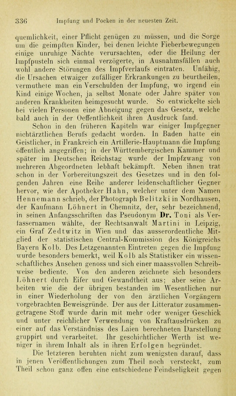 quemlichkeit, einer Pilicht genügen zu müssen, und die Sorge um die geimpften Kinder, bei denen leichte Fieberbewegungen einige unruhige Nächte verursachten, oder die Heilung der Jmpfpnsteln sich einmal verzögerte, in Ausnahmsfällen auch woh] andere Störungen des Impf Verlaufs eintraten. Unfähig, die Ursachen etwaiger zufälliger Erkrankungen zu beurtheilen, vermuthete man ein Verschulden der Impfung, wo irgend ein Kind einige Wochen, ja selbst Monate oder Jahre später von anderen Krankheiten heimgesucht wurde. So entwickelte sich bei vielen Personen eine Abneigung gegen das Gesetz, welche bald auch in der Öffentlichkeit ihren Ausdruck fand. Schon in den früheren Kapiteln war einiger Impfgegner nichtärztlichen Berufs gedacht worden. In Baden hatte ein Geistlicher, in Frankreich ein Artillerie-Hauptmann die Impfung öffentlich angegriffen; in der Württembergischen Kammer und später im Deutschen Reichstag wurde der Impfzwang von mehreren Abgeordneten lebhaft bekämpft. Neben ihnen trat schon in der Vorbereitungszeit des Gesetzes und in den fol- genden Jahren eine Reihe anderer leidenschaftlicher Gegner hervor, wie der Apotheker Hahn, welcher unter dem Namen Hennemann schrieb, der Photograph Belitzkiin Nordhausen, der Kaufmann Löhnort in Chemnitz, der, sehr bezeichnend, in seinen Anfangsschriften das Pseudonym Dr. Toni als Ver- lassernamen wählte, der Rechtsanwalt Martini in Leipzig, ein Graf Zedtwitz in Wien und das ausserordentliche Mit- glied der statistischen Central-Kommission des Königreichs Bayern Kolb. Des Letzgenannten Eintreten gegen die Impfung wurde besonders bemerkt, weil Kolb als Statistiker ein wissen- schaftliches Ansehen genoss und sich einer maassvollen Schreib- weise bediente. Von den anderen zeichnete sich besonders Löhnert durch Eifer und Gewandtheit aus; aber seine Ar- beiten wie die der übrigen bestanden im Wesentlichen nur in einer Wiederholung der von den ärztlichen Vorgängern vorgebrachten Beweisgründe. Der aus der Litteratur zusammen- getragene Stoff wurde darin mit mehr oder weniger Geschick und unter reichlicher Verwendung von Kraftausdrücken zu einer auf das Verständniss des Laien berechneten Darstellung gruppirt und verarbeitet. Ihr geschichtlicher Werth ist we- niger in ihrem Inhalt als in ihren Erfolgen begründet. Die letzteren beruhten nicht zum wenigsten darauf, dass in jenen Veröffentlichungen zum Theil noch versteckt, zum Theil schon ganz offen eine entschiedene Feindseligkeit gegen