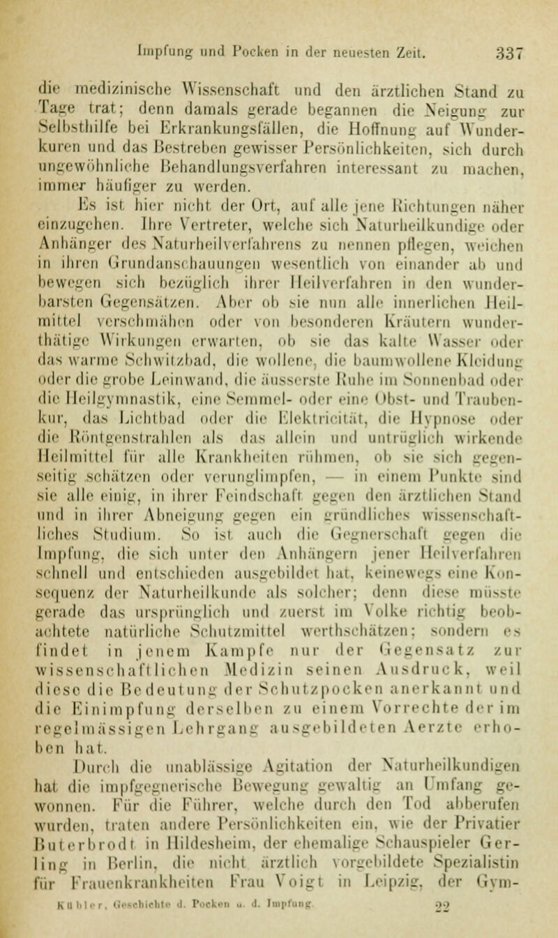 die medizinische Wissenschaft und den ärztlichen Stand zu Tage trat; denn damals gerade begannen die Neigung zur Selbsthilfe bei ErkrankuDgsfällen, die Hoffnung auf Wunder- kuren und das Bestreben gewisser Persönlichkeiten, sieh durch angewöhnliebe Behandlungsverfahren interessant zu machen, immer häufiger zu weiden. Es ist hier nicht der Ort, auf alle jene Richtungen nähet einzugchen. Ihre Vertreter, welche sich Naturheilkundig ler Anhänger des Naturheilverfahrens zu nennen pflegen, weichen in ihren Grundanscbauungen wesentlich von einander ab und bewegen sieb bezüglich ihrer Heilverfahren in den wunder- barsten Gegensätzen. Aber ob sie nun alle innerlichen Heil- mittel verschmähen oder von besonderen Kräutern wunder- tätige Wirkungen erwarten, ob sie das habe Wasser oder das warme Schwitzbad, die wollene, die baumwollene Kleidung oder die grobe Leinwand, die äusserste Ruhe im Sonnenbad oder die Heilgj mnastik, eine Semmel- oder eine i ibst- und Trauben- kur, das Lichtbad oder die Elektricität, die Hypnose oder die Röntgenstrahlen als das allein und untrüglich wirkende Heilmittel für alle Krankheiten rühmen, ob sie sich gegen- seitig schätzen oder verunglimpf il in einem Punkte sind Bie alle einig, in ihrer Feindschaft gegen den ärztlichen Stund und in ihrer Abneigung gegen ein gründliches wissenschaft- liches Studium. So isl auch die Gegnerschaft gegen die Impfung, die sich unter den Anhängern jener Heilverfahren schnell und entschieden ausgebildet hat. keinewegs eine Kon- sequenz der Naturheilkunde als solcher; denn diese müsste gerade das ursprünglich und zuerst im Volke richtig I b- aohtete natürliche Schutzmittel werthschätzen; sondern es findet in jenem Kampfe nur der Gegensatz zur wissenschaftlichen Medizin seinen Ausdruck, weil diese die Bedeutung der Schutzpocken anerkannt und die Einimpfung derselben zu einem Vorrechte der im regelmässigen Lehrgang ausgebildeten Aerzte erho- ben hat. Durch die unablässige Agitation der Naturheilkundigen hat die impfgegnerische Bewegung gewaltig an I mfang ge- wonnen. Für die Führer, welche durch den Tod abberufen wurden, traten andere Persönlichkeiten ein. wie der Privatier Buterbrodl in Hildesheim, der ehemalige Schauspieler Ger- ling in Berlin, die nicht ärztlich vorgebildete Spezialistin für Frauenkrankheiten Frau Voigt in Leipzig, der Gym- Kuiii'-I. Guoblelitt 'l Poeken t. 'I Impfung .>•>
