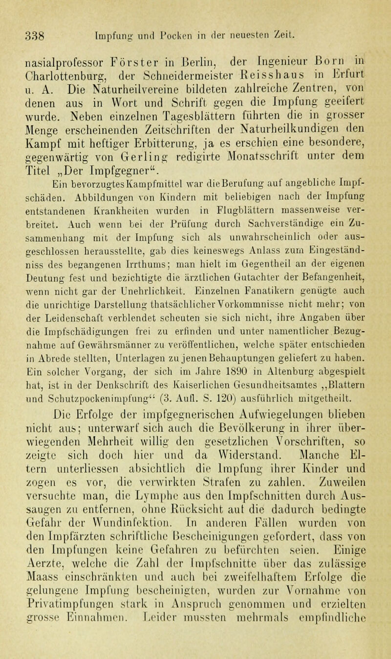 nasialprofessor Förster in .Berlin, der Ingenieur Born in Charlottenburg, der Schneidermeister Reisshaus in Erfurt u. A. Die Naturheilvereine bildeten zahlreiche Zentren, von denen aus in Wort und Schrift gegen die Impfung geeifert wurde. Neben einzelnen Tagesblättern führten die in grosser Menge erscheinenden Zeitschriften der Naturheilkundigen den Kampf mit heftiger Erbitterung, ja es erschien eine besondere, gegenwärtig von Gerling redigirte Monatsschrift unter dem Titel „Der Impfgegner. Ein bevorzugtes Kampfmittel war die Berufung auf angebliche Impf- schäden. Abbildungen von Kindern mit beliebigen nach der Impfung entstandenen Krankheiten wurden in Flugblättern massenweise ver- breitet. Auch wenn bei der Prüfung durch Sachverständige ein Zu- sammenhang mit der Impfung sich als unwahrscheinlich oder aus- geschlossen herausstellte, gab dies keineswegs Anlass zürn Eingeständ- niss des begangenen Irrthums; man hielt im Gegentheil an der eigenen Deutung fest und bezichtigte die ärztlichen Gutachter der Befangenheit, wenn nicht gar der Unehrlichkeit. Einzelnen Fanatikern genügte auch die unrichtige Darstellung thatsächlicherVorkommnisse nicht mehr; von der Leidenschaft verblendet scheuten sie sich nicht, ihre Angaben über die Impfschädigungen frei zu erfinden und unter namentlicher Bezug- nahme auf Gewährsmänner zu veröffentlichen, welche später entschieden in Abrede stellten, Unterlagen zu jenen Behauptungen geliefert zu haben. Ein solcher Vorgang, der sich im Jahre 1890 in Altenburg abgespielt hat, ist in der Denkschrift des Kaiserlichen Gesundheitsamtes „Blattern und Scliutzpockenimpfung (3. Aufl. S. 120) ausführlich mitgetheilt. Die Erfolge der impfgegnerischen Aufwiegelungen blieben nicht aus; unterwarf sich auch die Bevölkerung in ihrer über- wiegenden Mehrheit willig den gesetzlichen Vorschriften, so zeigte sich docli liier und da Widerstand. Manche El- tern unterliessen absichtlich die Impfung ihrer Kinder und zogen es vor, die verwirkten Strafen zu zahlen. Zuweilen versuchte man, die Lymphe aus den Impfschnitten durch Aus- saugen zu entfernen, ohne Rücksicht auf die dadurch bedingte Gefahr der Wundinfektion. In anderen Fällen wurden von den Impfärzten schriftliche Bescheinigungen gefordert, dass von den Impfungen keine Gefahren zu befürchten seien. Einige Aerzte, welche die Zahl der Impfschnitte über das zulässige Maass einschränkten und auch bei zweifelhaftem Erfolge die gelungene Impfung bescheinigten, wurden zur Vornahme von Privatimpfungen stark in Anspruch genommen und erzielten grosse Einnahmen. Leider mussten mehrmals empfindliche