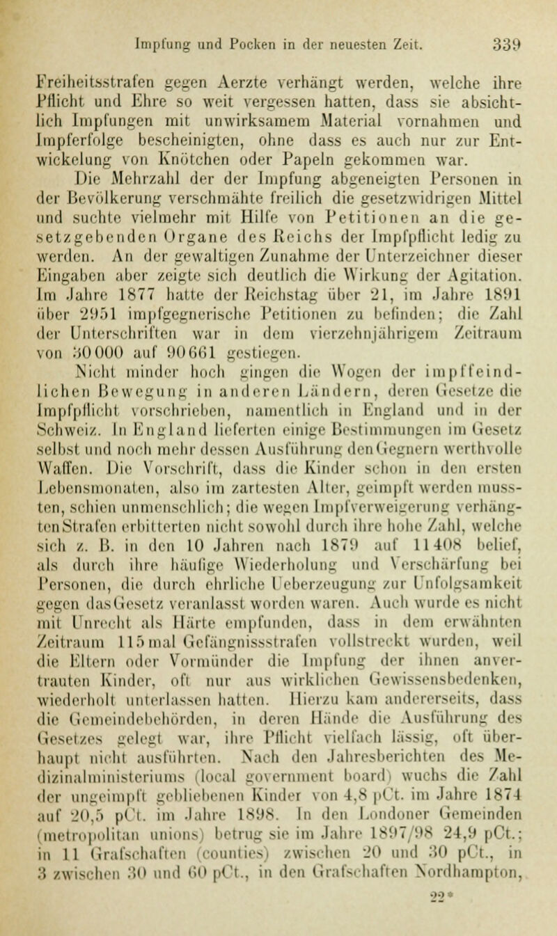 Freiheitsstrafen gegen Aerzte verhängt werden, welche ihre Pflicht und Ehre so weit vergessen hatten, dass sie absicht- lich Impfungen mit unwirksamem .Material vornahmen und Impferfolge bescheinigten, ohne dass es auch nur zur Ent- wickelung von Knötchen oder Papeln gekommen war. Die Mehrzahl der der Impfung abgeneigten Personen in der Bevölkerung verschmähte freilich die gesetzwidrigen Mittel und suchte vielmehr mit Hilfe von Petitionen an die ge- setzgebenden Organe des Reichs der Impfpflicht lediü zu werden. An der gewaltigen Zunahme der Unterzeichner dieser Eingaben aber zeigte sich deutlich die Wirkuni; der Agitation. Im Jahre 1877 hatte der Reichstag über 21, im Jahre 1891 über 2'.^>\ impfgegnerische Petitionen zu befinden; dir Zahl der Unterschriften war in dem Tierzehnjährigem Zeitraum von bOOOO auf !)ih;i;i gestiegen. \nlii minder hoch gingen die Wogen der impffeind- lichen Bewegung in anderen Ländern, deren Gesetze die [mpfpflicht vorschrieben, namentlich in Kngland und in der Schweiz. In England lieferten einige liestinimungen im Gesetz selbst und noch mehr dessen Ausführung den Gegnern werthvolle Waffen. Die Vorschrift, dass die Kinder schon in den ersten Lebensmonaten, also im zartesten Alter, geimpft werden rauss- ten, schien unmenschlich; die wegen Impfverweigerung verhäng- ton Strafen erbitterten nicht sowohl durch ihre hohe Zahl, welche sich /.. IS. in den 10 Jahren nach 187'.l auf 11408 belief, als durch ihre häufige Wiederholung und Verschärfung bei Personen, die durch ehrliche Ueberzeugung zur Unfolgsamkeil gegen dasliesetz veranlass! worden waren. Auch wurde es nicht mit Unrecht als Härte empfunden, dass in dem erwähnten Zeitraum L15mal Gefängnissstrafen rollstreckt wurden, weil die Eltern oder Vormünder die Impfung der ihnen anver- trauten Kinder, ol'i nur aus wirklichen Gewissens bedenken, wiederholt unterlassen ballen. Hierzu kam andererseits, dass die Gemeindebehörden, in deren Hände die Ausführung des Gesetzes gelegt war, ihre Pflicht vielfach lässig, oft über- haupt nicht ausführten. Nach den Jahresberichten des Me- dizinalministeriums (local govern n1 board) wuchs die /ahl der ungeimpfl gebliebenen Kinder von 1,8 pöt. im Jahre 1874 auf 20,5 pCt. im Jahre 1898. In den Londoner Gemeinden (metropolitan unions) betrug sie im Jahre 1897 98 24,9 pOt.; in ll Grafschaften counties) /wischen 20 und 30 pCt., in 3 zwischen 30 und 60 pCt., in den Grafschaften Nordhampton,