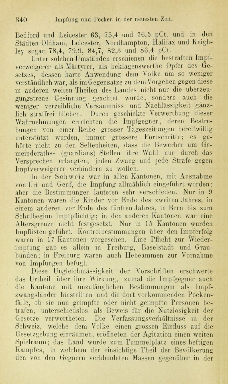 Bedford und Leicester 63, 75,4 und 76,5 pCt. und in den Städten Oldham, Leicester, Nordhampton, Halifax und Keigh- ley sogar 78,4, 79,9, 84,7, 82,3 und 86,4 pCt. Unter solchen Umständen erschienen die bestraften Impf- verweigerer als Märtyrer, als beklagenswerte Opfer des Ge- setzes, dessen harte Anwendung dem Volke um so weniger verständlich war, als im Gegensatze zu dem Vorgehen gegen diese in anderen weiten Theilen des Landes nicht nur die überzeu- gungstreue Gesinnung geachtet wurde, sondern auch die weniger verzeihliche Versäumniss und Nachlässigkeit gänz- lich straffrei blieben. Durch geschickte Verwerthung dieser Wahrnehmungen erreichten die Impfgegner, deren Bestre- bungen von einer Reihe grosser Tageszeitungen bereitwillig unterstützt wurden, immer grössere Fortschritte; es ge- hörte nicht zu den Seltenheiten, dass die Bewerber um Ge- meinderaths- (guardians) Stellen ihre Wahl nur durch das Versprechen erlangten, jeden Zwang und jede Strafe gegen Impfverweigerer verhindern zu wollen. In der Schweiz war in allen Kantonen, mit Ausnahme von Uri und Genf, die Impfung allmählich eingeführt worden; aber die Bestimmungen lauteten sehr verschieden. Nur in 9 Kantonen waren die Kinder vor Ende des zweiten Jahres, in einem anderen vor Ende des fünften Jahres, in Bern bis zum Schulbeginn impfpllichtig; in den anderen Kantonen war eine Altersgrenze nicht festgesetzt. Nur in 15 Kantonen wurden Impflisten geführt. Kontroibestimmungen über den Impferfolg waren in 17 Kantonen vorgesehen. Eine Pflicht zur Wieder- impfung gab es allein in Freiburg, Baselstadt und Grau- bünden; in Freiburg waren auch Hebeammen zur Vornahme von Impfungen befugt. Diese Ungleichmässigkeit der Vorschriften erschwerte das Urtheil über ihre Wirkung, zumal die Impfgegner auch die Kantone mit unzulänglichen Bestimmungen als Impf- zwangsländer hinstellten und die dort vorkommenden Pocken- fälle, ob sie nun geimpfte oder nicht geimpfte Personen be- trafen, unterschiedslos als Beweis für die Nutzlosigkeit der Gesetze verwerteten. Die Verfassungsverhältnisse in der Schweiz, welche dem Volke einen grossen Einfluss auf die Gesetzgebung einräumen, eröffneten der Agitation einen weiten Spielraum; das Land wurde zum Tummelplatz eines heftigen Kampfes, in welchem der einsichtige Theil der Bevölkerung den von den Gegnern verblendeten Massen gegenüber in der