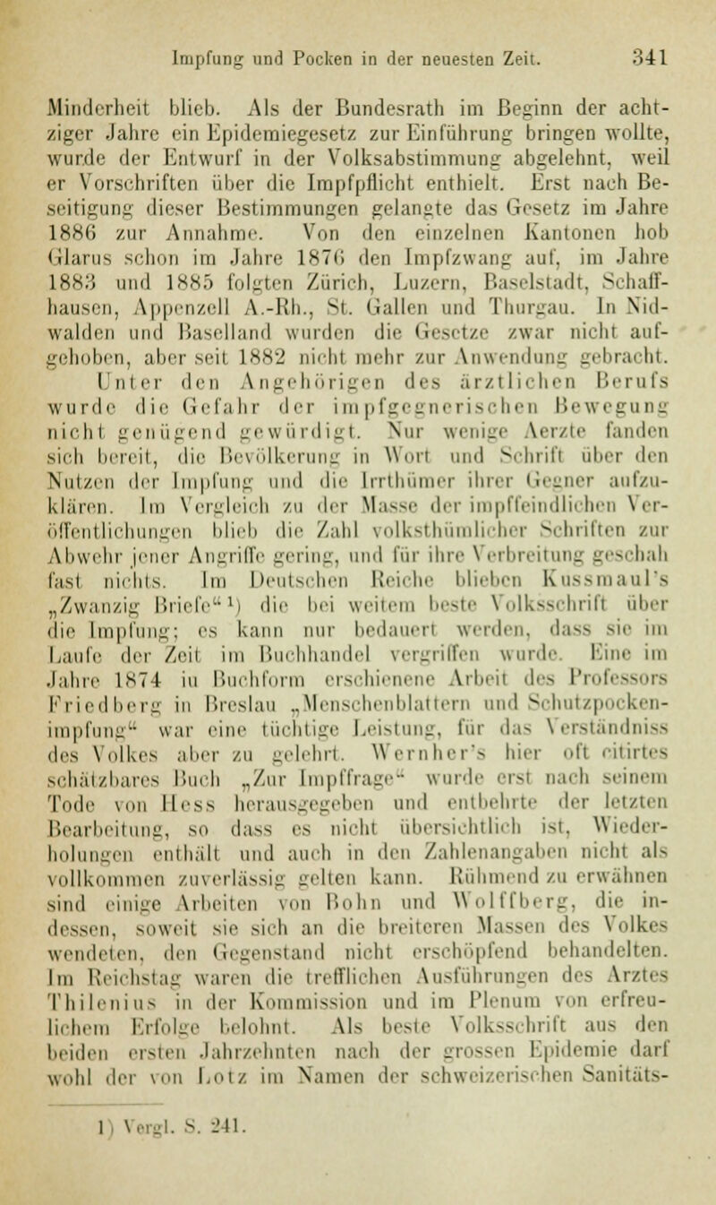 Minderheit blieb. Als der Bundesrat!) im Beginn der acht- ziger Jahre ein Epidemiegesetz zur Einführung bringen wollte, wurde der Entwurf in der Volksabstimmung abgelehnt, weil er Vorschriften über die Impfpflicht enthielt. Erst nach Be- seitigung dieser Bestimmungen gelangte das Gesetz im Jahre 1886 zur Annahme. Von den einzelnen Kantonen hob Glarus schon im Jahre 1876 den Impfzwang auf. im Jahre L883 und 1885 folgten Zürich, Luzern, Baselstadt, Schaff- hausen, Appenzell A.-Rh., St. Gallen und Thurgau. In Nid- walden und Baselland wurden die Gesetze zwar nicht auf- gehoben, aber .seit 1882 uichl hr zur Anwendung gebracht. Unter den Angehörigen des ärztlichen Berufs wurde die Gefahr der impfgegnerischen Bewegung nicht genügend gewürdigt. Nur wenige Aerzte fanden sich bereit, die Bevölkerung in Worl und Schrifl über den Nutzen der Impfung und die [rrthümer ihrer Gegner aufzu- klären. Im Vergleich zu der Masse der impffeindlichen Ver- öffentlichungen blieb die Zahl volksthümlicber Schriften zur Abwehr jener Angriffe gering, und für ihre Verbreitung geschah fasl nichts. Im Deutschen Reiche blieben Kussmaul's „Zwanzig Briefe1) die bei weitem beste Volksschrifl über die Impfung; es kann nur bedauerl werden, dass sie im Laufe der /eii im Buchhandel vergriffen wurde Eine im Jahre 1S74 iu Buchform erschienene Arbeit des Professors Friedberg in Breslau „Menschenblattern und Schutzpocken- impfung war eine tüchtige Leistung, für das Verständniss des Volkes aber zu gelehrt. Wernher's hier ofl citirtes schal/bares Buch „Zur [mpffrage winde ersi nach seinem Tode \(in Hess herausgegeben und entbehrte der letzten Bearbeitung, so dass es nicht übersichtlich ist. Wieder- holungen enthält und auch in den Zahlenangaben nicht als vollkommen zuverlässig -eben kann. Rühmend zu erwähnen sind einige Arbeilen von Hohn und Wolffberg, die in- dessen, soweit sie sich an die breiteren Massen des Volkes wendeten, den Gegenstand nicht erschöpfend behandelten. Im Reichstag waren die trefflichen Ausführungen des Arztes Thilenius in der Kommission und im Plenum von erfreu- lichem Erfolge belohnt. Als beste Volksschrift aus den beiden ersten Jahrzehnten nach der grossen Epidemie darf wohl der von l.otz im Namen der schweizerischen Sanitat —