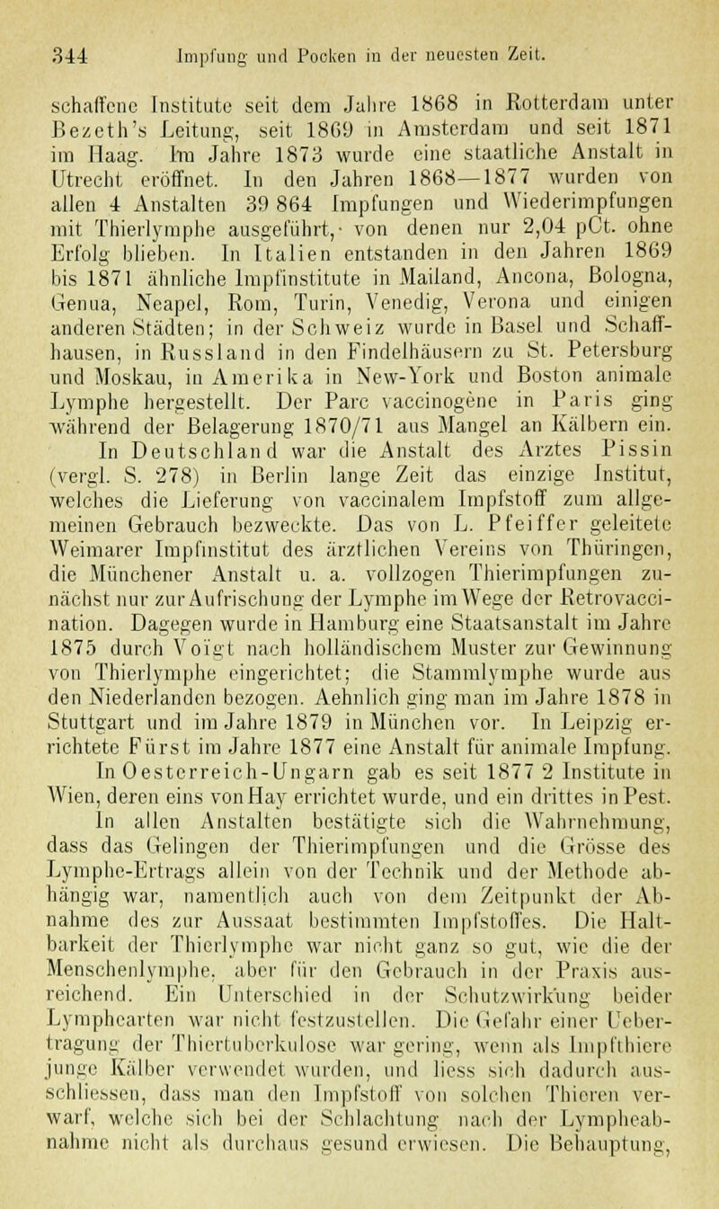 schaffcnc Institute seit dem Jahre 1868 in Rotterdam unter Bezeth's Leitung, seit 1869 in Amsterdam und seit 1871 im Haag. Im Jahre 1873 wurde eine staatliche Anstalt in Utrecht eröffnet. In den Jahren 1868—1877 wurden von allen 4 Anstalten 39 864 Impfungen und Wiederimpfungen mit Thierlymphe ausgeführt,- von denen nur 2,04 pCt. ohne Erfolg blieben. In Italien entstanden in den Jahren 1869 bis 1871 ähnliche Impfinstitute in Mailand, Ancona, Bologna, Genua, Neapel, Rom, Turin, Venedig, Verona und einigen anderen Städten; in der Schweiz wurde in Basel und Schaff- hausen, in Russland in den Findelhäusern zu St. Petersburg und Moskau, in Amerika in New-York und Boston animale Lymphe hergestellt. Der Parc vaccinogene in Paris ging während der Belagerung 1870/71 aus Mangel an Kälbern ein. In Deutschland war die Anstalt des Arztes Pissin (vergl. S. 278) in Berlin lange Zeit das einzige Institut, welches die Lieferung von vaccinalem Impfstoff zum allge- meinen Gebrauch bezweckte. Das von L. Pfeiffer geleitete Weimarer Impfinstitut des ärztlichen Vereins von Thüringen, die Münchener Anstalt u. a. vollzogen Thierimpfungen zu- nächst nur zur Aufrischung der Lymphe im Wege der Retrovacci- nation. Dagegen wurde in Hamburg eine Staatsanstalt im Jahre 1875 durch Voigt nach holländischem Muster zur Gewinnung von Thierlymphe eingerichtet; die Stammlymphe wurde aus den Niederlanden bezogen. Aehnlich ging man im Jahre 1878 in Stuttgart und im Jahre 1879 in München vor. In Leipzig er- richtete Fürst im Jahre 1877 eine Anstalt für animale Impfung. In Oesterreich-Ungarn gab es seit 1877 2 Institute in AVien, deren eins vonHay errichtet wurde, und ein drittes in Pest. In allen Anstalten bestätigte sich die Wahrnehmung, dass das Gelingen der Thierimpfungen und die Grösse des Lymphe-Ertrags allein von der Technik und der Methode ab- hängig war, namentlich auch von dem Zeitpunkt der Ab- nahme des zur Aussaat bestimmten Impfstoffes. Die Halt- barkeit der Thierlymphe war nicht ganz so gut, wie die der Menschenlymphe, aber für den Gebrauch in der Praxis aus- reichend. Ein Unterschied in der Schutzwirk'ung beider Lymphearten war nicht festzustellen. Die Gefahr einer Ueber- tragung der Thiertuberkulose war gering, wenn als Impfthiere junge Kälber verwendet wurden, und liess sich dadurch aus- schliessen, dass man den Impfstoff von solchen Thieren ver- warf, welche sich bei der Schlachtung nach der Lympheab- nahme nicht als durchaus gesund erwiesen. Die Behauptung,