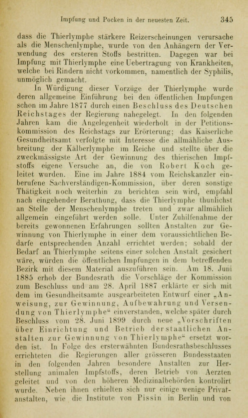 dass die Thierlymphe stärkere Reizerscheinungen verursache als die Menschenlymphe, wurde von den Anhängern der Ver- wendung des ersteren Stoffs bestritten. Dagegen war bei Impfung mit Thierlymphe eine Uebertragung von Krankheiten, welche bei Rindern nicht vorkommen, namentlich der Syphilis, unmöglich gemacht. In Würdiüuml: dieser Vorzüge der Thierlymphe wurde deren allgemeine Einführang bei den öffentlichen Impfungen schon im .Jahre 1*77 durch einen Beschluss des Deutschen Reichstages der Regierung nahegelegt. In den folgenden Jahren kam die Angelegenheil wiederhol! in der Petitions- kommission des Reichstags zur Erörterung; das Kaiserliche Gesundheitsami verfolgte mi1 Interesse die allmähliche Aus- breitung der Kälberlymphe im Reiche und Btellte über die zweckmässigste Art der Gewinnung des tbierischen Impf- stoffs eigene Versuche an, die von Robert Koch ge- leitel wurden. Eine im Jahre 1884 \ Reichskanzler ein- berufene Sachverständigen-Kommission, über deren sonstige Thätigkeit noch weiterhin zu berichten sein wird, empfahl nach eingehender Berathung, dass die Thierlymphe thunlichsl an Sudle der Mensehenlj mphe treten und zwar allmählich allgemein eingeführt werden solle. I nter Zuhilfenahme der bereits gewonnenen Erfahrungen sollten Anstalten zur Ge- winnung von Thierlymphe in einer dem voraussichtlichen Be- darfe entsprechenden Anzahl errichtel werden: sobald der Bedarf an Thierlymphe seitens einer solchen Vnstalf gesicherl wäre, wurden die öffentlichen Impfungen in dem betreffenden Bezirk mit diesem Material auszuführen sein. \m 18. Juni iss.r> erhöh der hundesrath die Vorschläge der Kommission zum Beschluss und am 28. April 1 ss7 erklärte er sich mii dem im Gesundheitsamte ausgearbeiteten Entwurf einer „An- weisung, zur Gewinnung, Aufbewahrung und Versen- dung von Thierl] mpl einverstanden, weichespäter durch Beschluss vom 28. Juni 1899 durch neue „Vorschriften über Einrichtung und Betrieb derstaatlichen Au- sfallen zur Gewinnung von Thierlymphe ersetzl wur- den ist. In Folge des ersterwähnten Bundcsrathsbeschlusses errichteten die Regierungen aller grösseren Bundesstaaten in den folgenden Jahren besondere Anstalten zur Her- stellung animalen Impfstoffs, deren Betrieb von Aerzten geleitel und von den höheren Medizinalbehörden kontrolirl wurde Neben ihnen erhielten sich nur einige wenige Privat- anstalten, wie die Institute von Pissin in Berlin und von