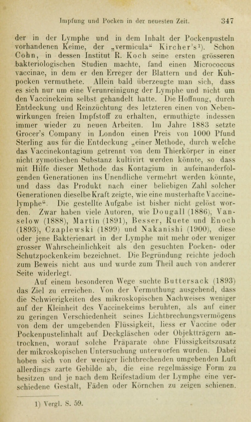 der in der Lymphe und in dem Inhalt der Pockenpusteln vorhandenen Keime, der „vermieula- Kircher's1). Schon Colin, in dessen Institut R. Koch seine ersten grösseren bakteriologischen Studien machte, fand einen Micrococcus vaccinae, in dem er den Erreger der Blattern und der Kuh- pocken vermuthete. Allein bald überzeugte man sich, dass es sich nur um eine Verunreinigung der Lymphe und nicht um den Vaccinekeim selbsi gehandelt hatte. Die Boffnung, durch Entdeckung und Reinzüchtung des letzteren einen von Neben- wirkungen freien Impfstoff zu erhallen, ermuthigte indessen immer wieder zu neuen Arbeiten. Im .Jahre 1*,\:; setzte Grocer's Company in London einen Preis von 1000 Pfund Sterling aus für die Entdeckung ..einer Methode, durch welche das Vaccinekontagium getrennl von dem Thierkörper in einer nicht zymotischen Substanz kultiviri werden könnte, so dass mit Hilfe dieser Methode das Kontagium in aufeinanderfol- genden Generationen ins Unendliche vermehr! werden konnte, und dass das l'rodukt nach einer beliebigen Zahl solcher Generationen dieselbe Kraft zeigte, wie eine musterhafte \ accine- lymphe: Die gestellte Aufgabe ist bisher mein -einst wor- den. Zwar haben viele Autoren, wiel>ougall lKKii,. Van- sclow (1888), Martin (1891), Besser, Ruete und E -h (1893), Ozaplewski (1899) und Nakanishi (1900), diese oder jene Bakterienarl in der Lymphe mit mehr oder weniger grosser Wahrscheinlichkeit als den gesuchten Pocken- oder Schutzpockenkeim bezeichnet. Die Begründung reichte jedoch zum Beweis nicht aus und wurde zum Theil auch von anderer Seite widerlegt. Auf einem besonderen Wege suchte Buttersack 11893) das Ziel zu erreichen. Von der Vermuthung ausgehend, dass die Schwierigkeiten des mikroskopischen Nachweises weniger auf der Kleinheil des Vaccinekeims beruhten, als auf einer zu geringen Verschiedenheil seines Lichtbrechungsvermögens von dem der umgebenden Flüssigkeit, Hess er Vaccine oder Pockenpustelinhall auf Deckgläschen oder Objektträgern an- trocknen, woraul solche Präparate ohne Flüssigkeitszusatz der mikroskopischen I ntersuchung unterworfen wurden. Dabei hoben sieh von der weniger lichtbrechenden umgebenden Luft allerding- zarte Gebilde ab, die eine regelmässige Form zu besitzen und je nach dem Reifestadium der Lymphe eine ver- schiedene Gestalt, faden oder Körnchen zu zeigen schienen.