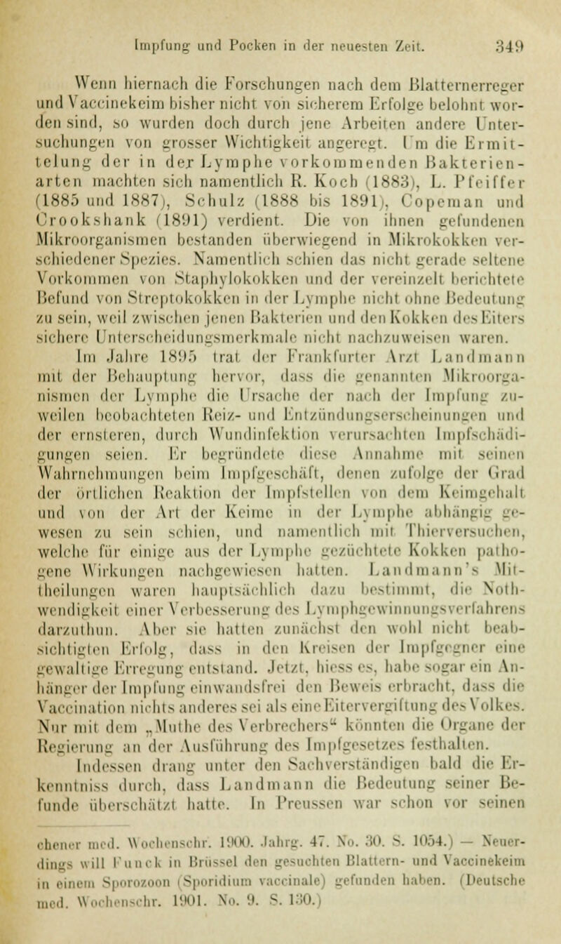 Wenn hiernach die Forschungen nach dem Blatternerreger und \ accinekeim bisher nichl von sicherem Erfolge belohn! wor- den sind, so wurden doch durch jene Arbeiten andere Unter- suchungen von grosser Wichtigkeil angeregt. I m die Ermit- telung der in der Lymphe vorkommenden Bakterien- arten machten sich namentlich K. Koch (1883), L. 1'tViRYr (1885 und 1887), Schulz (1888 bis 1891), Copeman und Crookshank n8'.il) verdient. Die von ihnen gefundenen Mikroorganismen bestanden überwiegend in Mikrokokken ver- schiedener Spezies. Namentlich schien das nichl gerade seltene Vorkommen von Staphylokokken und der vereinzeil berichtete Befund von Streptokokken in der Lymphe nichl ohne Bedeutung zu sein, weil zw ischen jenen Bakterien und den Kokken des Eiters sichere Unterscheidungsmerkmale nichl nachzuweisen waren. Im Jahre 1895 trat der Frankfurter Arzt Land mann mit der Behauptung hervor, dass die genannten Mikroorga- nismen <\c\f Lymphe die Ursache der nach der Impfung zu- weilen beobachteten Reiz-und Entzündungserscheinungen und der ernsteren, durch Wundinfektion verursachten tmpfschädi- gungen seien. Er begründete diese Annahme mil seinen Wahrnehmungen beim [mpfgeschäft, denen zufolge *\r\- Grad der örtlichen Reaktion der Impfstellen von dem Keimgehall und von der Art der Keime in der Lymphe abhängig ge- wesen zu sein schien, und namentlich mil Thierversuchen, welche für einige aus der Lymphe gezüchtete Kokken patho- gen e Wirkungen nachgewiesen hatten. Landmann's Mit- theilungon waren hauptsächlich dazu bestimmt, die Noth- wendigkeil einer Verbesserung des l.\ mphge^ innungsverfahrens darzuthun. Aber >ie hatten zunächsl den wohl nichl beab- sichtigten Erfolg, dass in den Kreisen der Impfgegner eine gewaltige Erregung entstand. Jetzt, hiess es, habe sogar ein An- hänger der Impfung einwandsfrei den Beweis erbracht, dass die Vaccination nichts anderes sei als eineEitervergiftung des> olkes. Nur nni dem „Muthe des Verbrechers könnten die Organe der Regierung an der Ausführung des [mpfgesetzes festhalten. Indessen drang unter den Sachverständigen bald die Er- kenntniss durch, dass Landmann die Bedeutung seiner Be- funde überschätzl hatte. In Preussen war schon vor seinen ohener med. Wochensohf. 1900. Jahrg. 47. Wo. 30. S. 1054.) N dings will Funck in Brüssel den gesuchten Blattern- und Vaccinekeim in einem Sporozoen (Sporidium raocinale) gefunden haben, med. Wochenschr. 1901. No. 9. S. 130.)